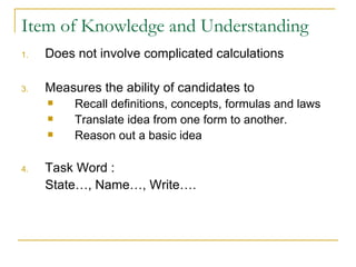 Item of Knowledge and Understanding Does not involve complicated calculations Measures the ability of candidates to Recall definitions, concepts, formulas and laws Translate idea from one form to another. Reason out a basic idea Task Word :  State…, Name…, Write….  