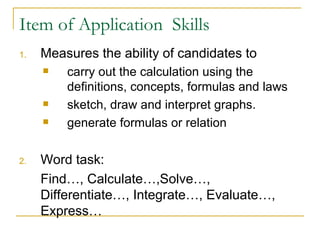 Item of Application  Skills Measures the ability of candidates to carry out the calculation using the definitions, concepts, formulas and laws  sketch, draw and interpret graphs. generate formulas or relation Word task:  Find…, Calculate…,Solve…, Differentiate…, Integrate…, Evaluate…, Express…  