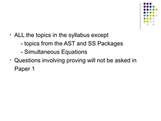 ALL the topics in the syllabus except  - topics from the AST and SS Packages - Simultaneous Equations  Questions involving proving will not be asked in Paper 1 
