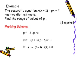 Example The quadratic equation x(x + 1) = px – 4  has two distinct roots. Find the range of values of p .  [3 marks] Marking Scheme: p <   3 , p >5 B2:  (p + 3)(p    5) > 0 B1: (1     p) 2     4(1)(4) > 0 