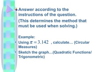 Answer according to the instructions of the question.  (This determines the method that must be used when solving.) Example: Using  , calculate… (Circular Measures) Sketch the graph…(Quadratic Functions/ Trigonometric) 