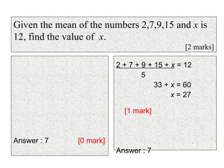 Answer : 7  [0 mark] 2 + 7 + 9 + 15 +  x  = 12 5 33 +  x  = 60 x  = 27    [1 mark] Answer : 7 Given the mean of the numbers 2,7,9,15 and  x  is 12, find the value of  x . [2 marks] 