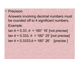 Precision  Answers involving decimal numbers must be rounded off to 4 significant numbers. Example: tan    = 0.33 ,    = 180 °  16’ [not precise]  tan    = 0.333,     = 180 °  25’ [not precise]  tan    = 0.3333,   = 180 °  26’  [precise ] 