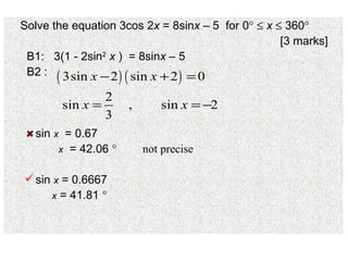 Solve the equation 3cos 2 x  = 8sin x  – 5  for 0       x     360  [3 marks] B1:  3(1 - 2sin 2   x  )  = 8sin x  – 5  B2 : sin  x   = 0.67   x   = 42.06   sin  x  = 0.6667   x  = 41.81   not precise 