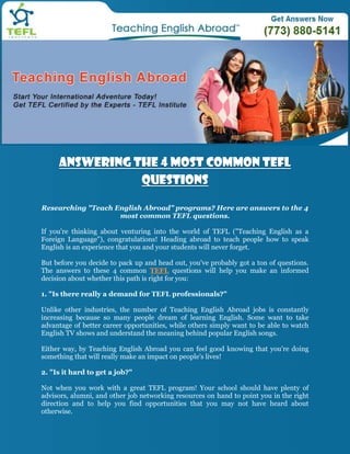 Answering The 4 Most Common TEFL
                Questions

Researching "Teach English Abroad" programs? Here are answers to the 4
                    most common TEFL questions.

If you're thinking about venturing into the world of TEFL ("Teaching English as a
Foreign Language"), congratulations! Heading abroad to teach people how to speak
English is an experience that you and your students will never forget.

But before you decide to pack up and head out, you've probably got a ton of questions.
The answers to these 4 common TEFL questions will help you make an informed
decision about whether this path is right for you:

1. "Is there really a demand for TEFL professionals?"

Unlike other industries, the number of Teaching English Abroad jobs is constantly
increasing because so many people dream of learning English. Some want to take
advantage of better career opportunities, while others simply want to be able to watch
English TV shows and understand the meaning behind popular English songs.

Either way, by Teaching English Abroad you can feel good knowing that you're doing
something that will really make an impact on people's lives!

2. "Is it hard to get a job?"

Not when you work with a great TEFL program! Your school should have plenty of
advisors, alumni, and other job networking resources on hand to point you in the right
direction and to help you find opportunities that you may not have heard about
otherwise.
 