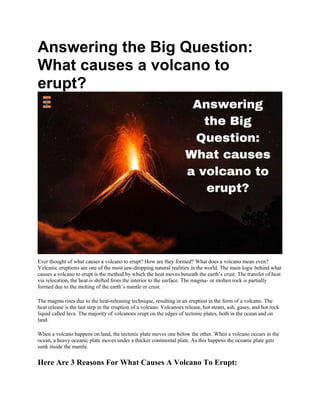 Answering the Big Question:
What causes a volcano to
erupt?
Ever thought of what causes a volcano to erupt? How are they formed? What does a volcano mean even?
Volcanic eruptions are one of the most jaw-dropping natural realities in the world. The main logic behind what
causes a volcano to erupt is the method by which the heat moves beneath the earth’s crust. The transfer of heat
via relocation, the heat is shifted from the interior to the surface. The magma- or molten rock is partially
formed due to the melting of the earth’s mantle or crust.
The magma rises due to the heat-releasing technique, resulting in an eruption in the form of a volcano. The
heat release is the last step in the eruption of a volcano. Volcanoes release, hot steam, ash, gases, and hot rock
liquid called lava. The majority of volcanoes erupt on the edges of tectonic plates, both in the ocean and on
land.
When a volcano happens on land, the tectonic plate moves one below the other. When a volcano occurs in the
ocean, a heavy oceanic plate moves under a thicker continental plate. As this happens the oceanic plate gets
sunk inside the mantle.
Here Are 3 Reasons For What Causes A Volcano To Erupt:
 