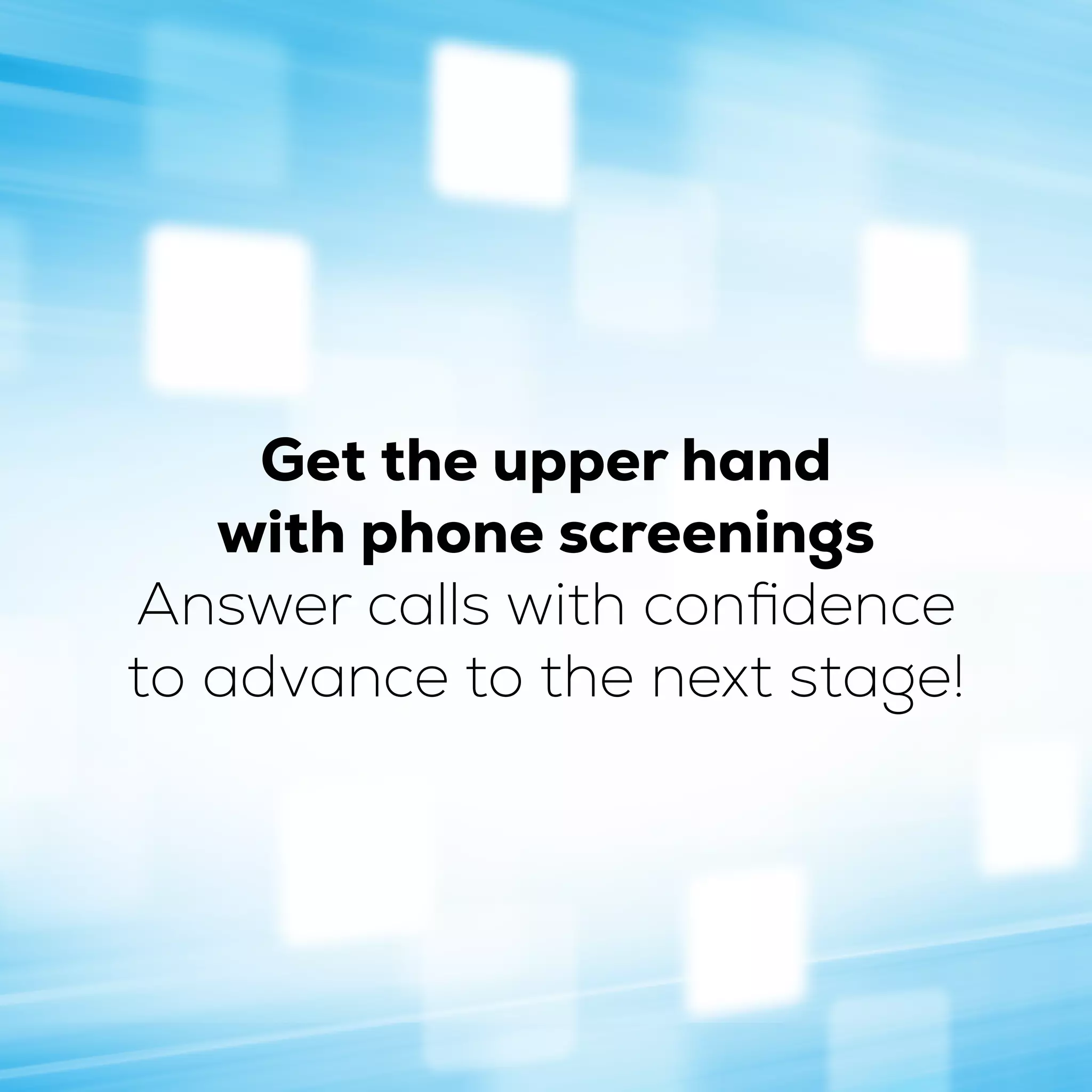 Get the upper hand
with phone screenings
Answer calls with confidence
to advance to the next stage!