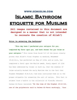 www.scmuslim.com
  Islamic Bathroom
etiquette for Muslims
 (All images contained in this document are
 designed in a manner that is not intended
    to recreate the creation of Allah!)

Prior to entering the bathroom:

      "This day have I perfected your religion for you,

completed My favor upon you, and have chosen for you Islam as

your religion." This verse from Surah 5:3 of the Quran clearly

proves that Allah's final Prophet to mankind, Mohammed

(P.B.U.H.), has perfected our Way of life; and as such, has

completed a favor upon the Muslim ummah. Every aspect of life

has been addressed by Islam; so much so, that the enemies of

Islam actually mocked the early Muslims due to the fact that

Prophet Mohammed (P.B.U.H.) had even instructed them as to the

proper etiquette for answering the call of nature.   This fact is

evident from a hadith in the collection of Tirmidhi wherein

Salman Al-Farsi narrated: "At the time of the Prophet (P.B.U.H),

one of the polytheists said to Salman Al-Farsi mockingly, 'Your
 