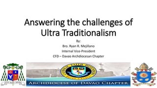 Answering the challenges of
Ultra Traditionalism
By:
Bro. Ryan R. Mejillano
Internal Vice-President
CFD – Davao Archdiocesan Chapter
 