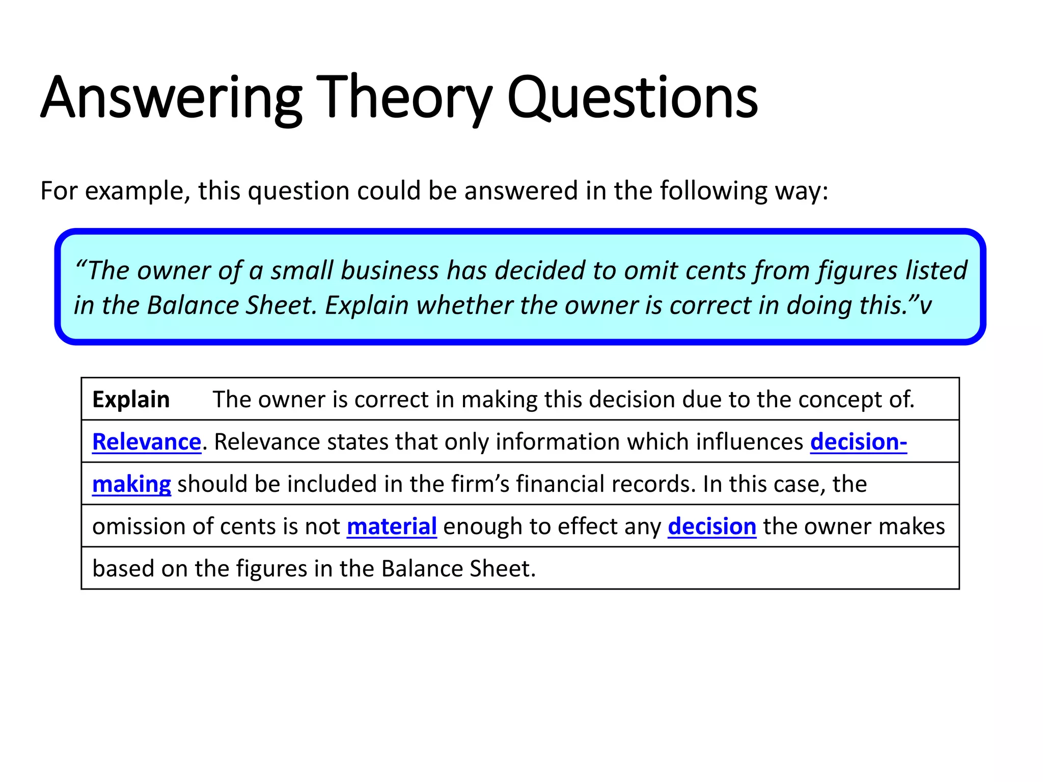 Explain The owner is correct in making this decision due to the concept of.
Relevance. Relevance states that only information which influences decision-
making should be included in the firm’s financial records. In this case, the
omission of cents is not material enough to effect any decision the owner makes
based on the figures in the Balance Sheet.
Answering Theory Questions
For example, this question could be answered in the following way:
“The owner of a small business has decided to omit cents from figures listed
in the Balance Sheet. Explain whether the owner is correct in doing this.”v
Explain The owner is correct in making this decision due to the concept of.
Relevance. Relevance states that only information which influences decision-
making should be included in the firm’s financial records. In this case, the
omission of cents is not material enough to effect any decision the owner makes
based on the figures in the Balance Sheet.
Explain The owner is correct in making this decision due to the concept of.
Relevance. Relevance states that only information which influences decision-
making should be included in the firm’s financial records. In this case, the
omission of cents is not material enough to effect any decision the owner makes
based on the figures in the Balance Sheet.
Explain The owner is correct in making this decision due to the concept of.
Relevance. Relevance states that only information which influences decision-
making should be included in the firm’s financial records. In this case, the
omission of cents is not material enough to effect any decision the owner makes
based on the figures in the Balance Sheet.
 