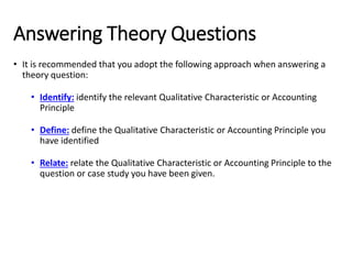 Answering Theory Questions
• It is recommended that you adopt the following approach when answering a
theory question:
• Identify: identify the relevant Qualitative Characteristic or Accounting
Principle
• Define: define the Qualitative Characteristic or Accounting Principle you
have identified
• Relate: relate the Qualitative Characteristic or Accounting Principle to the
question or case study you have been given.
 