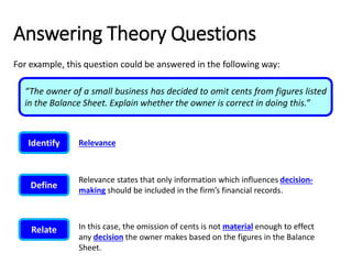 Answering Theory Questions
For example, this question could be answered in the following way:
“The owner of a small business has decided to omit cents from figures listed
in the Balance Sheet. Explain whether the owner is correct in doing this.”
Identify Relevance
Define
Relevance states that only information which influences decision-
making should be included in the firm’s financial records.
Relate In this case, the omission of cents is not material enough to effect
any decision the owner makes based on the figures in the Balance
Sheet.
 
