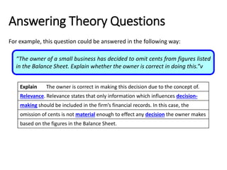 Explain The owner is correct in making this decision due to the concept of.
Relevance. Relevance states that only information which influences decision-
making should be included in the firm’s financial records. In this case, the
omission of cents is not material enough to effect any decision the owner makes
based on the figures in the Balance Sheet.
Answering Theory Questions
For example, this question could be answered in the following way:
“The owner of a small business has decided to omit cents from figures listed
in the Balance Sheet. Explain whether the owner is correct in doing this.”v
Explain The owner is correct in making this decision due to the concept of.
Relevance. Relevance states that only information which influences decision-
making should be included in the firm’s financial records. In this case, the
omission of cents is not material enough to effect any decision the owner makes
based on the figures in the Balance Sheet.
Explain The owner is correct in making this decision due to the concept of.
Relevance. Relevance states that only information which influences decision-
making should be included in the firm’s financial records. In this case, the
omission of cents is not material enough to effect any decision the owner makes
based on the figures in the Balance Sheet.
Explain The owner is correct in making this decision due to the concept of.
Relevance. Relevance states that only information which influences decision-
making should be included in the firm’s financial records. In this case, the
omission of cents is not material enough to effect any decision the owner makes
based on the figures in the Balance Sheet.
 