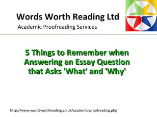 Words Worth Reading Ltd
http://www.wordsworthreading.co.uk/academic-proofreading.php
Academic Proofreading Services
5 Things to Remember when5 Things to Remember when
Answering an Essay QuestionAnswering an Essay Question
that Asks 'What' and 'Why'that Asks 'What' and 'Why'
 