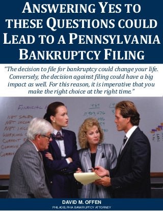 “The decision to file for bankruptcy could change your life.
Conversely, the decision against filing could have a big
impact as well. For this reason, it is imperative that you
make the right choice at the right time.”
ANSWERING YES TO
THESE QUESTIONS COULD
LEAD TO A PENNSYLVANIA
BANKRUPTCY FILING
DAVID M. OFFEN
PHILADELPHIA BANKRUPTCY ATTORNEY
 