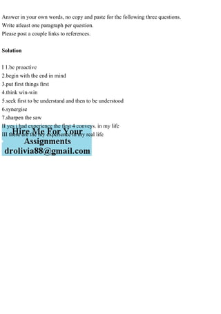 Answer in your own words, no copy and paste for the following three questions.
Write atleast one paragraph per question.
Please post a couple links to references.
Solution
I 1.be proactive
2.begin with the end in mind
3.put first things first
4.think win-win
5.seek first to be understand and then to be understood
6.synergise
7.sharpen the saw
II yes i had experience the first 4 conveys. in my life
III these are the my experience in my real life
 