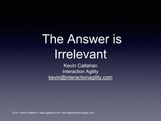 2015 • Kevin Callahan • www.agiledojo.net • kevin@interactionagility.com
The Answer is
Irrelevant
Kevin Callahan
Interaction Agility
kevin@interactionagility.com
 