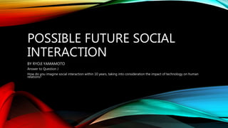 POSSIBLE FUTURE SOCIAL
INTERACTION
BY RYOJI YAMAMOTO
Answer to Question J
How do you imagine social interaction within 10 years, taking into consideration the impact of technology on human
relations?
 