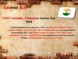 CISF Constable, Tradesman Answer Key
2018
Central Industrial security force CISF are Recently Uploaded Written
communicating Answer Key for The Constable tradesman accomplishment
Examination 2017. The Written exam are held on 29/07/2018. Those
candidates who have Applied for this accomplishment exam Can transfer
Written communicating Answer Key currently.
Answer Key
WWW.JHSARKARIRESULT.COM
 