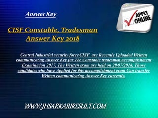CISF Constable, Tradesman
Answer Key 2018
Central Industrial security force CISF are Recently Uploaded Written
communicating Answer Key for The Constable tradesman accomplishment
Examination 2017. The Written exam are held on 29/07/2018. Those
candidates who have Applied for this accomplishment exam Can transfer
Written communicating Answer Key currently.
WWW.JHSARKARIRESULT.COM
AnswerKey
 