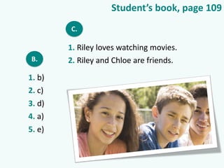 Student’s book, page 109
B.
1. b)
2. c)
3. d)
4. a)
5. e)
C.
1. Riley loves watching movies.
2. Riley and Chloe are friends.
 
