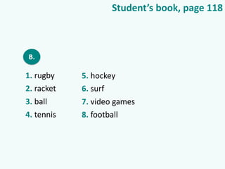 Student’s book, page 118
B.
1. rugby
2. racket
3. ball
4. tennis
5. hockey
6. surf
7. video games
8. football
 