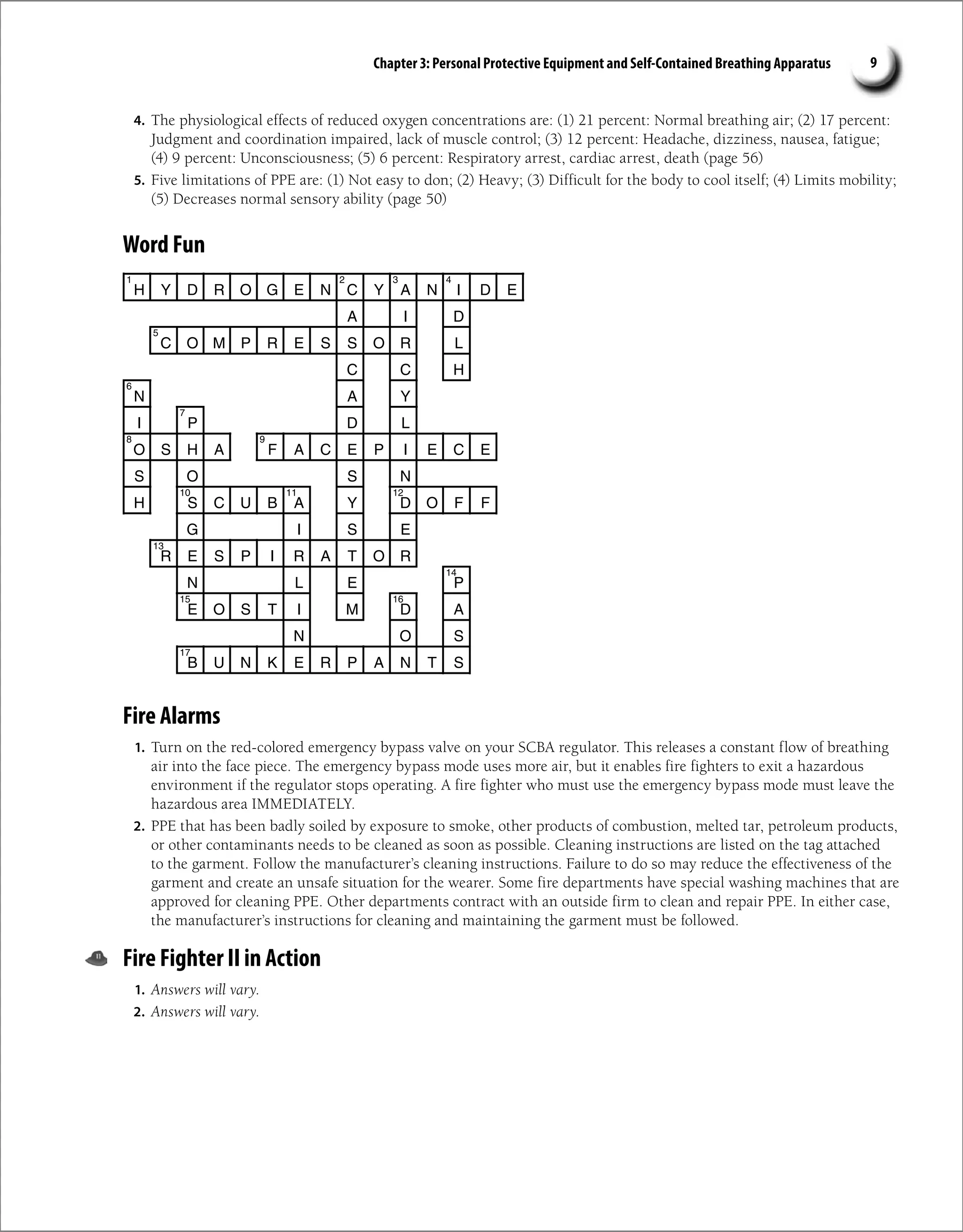 Chapter 3: Personal Protective Equipment and Self-Contained Breathing Apparatus 9
H Y D R O G E N C Y A N I D E
A I D
C O M P R E S S O R L
C C H
A
N Y
I P D L
O S H A F A C E P I E C E
S O S N
H S C U B A Y D O F F
G I S E
R E S P I R A T O R
N L E P
E O S T I M D A
N O S
B U N K E R P A N T S
1 2 3 4
5
6
7
9
8
10 11 12
13
14
15 16
17
Fire Alarms
1. Turn on the red-colored emergency bypass valve on your SCBA regulator. This releases a constant flow of breathing
air into the face piece. The emergency bypass mode uses more air, but it enables fire fighters to exit a hazardous
environment if the regulator stops operating. A fire fighter who must use the emergency bypass mode must leave the
hazardous area IMMEDIATELY.
2. PPE that has been badly soiled by exposure to smoke, other products of combustion, melted tar, petroleum products,
or other contaminants needs to be cleaned as soon as possible. Cleaning instructions are listed on the tag attached
to the garment. Follow the manufacturer’s cleaning instructions. Failure to do so may reduce the effectiveness of the
garment and create an unsafe situation for the wearer. Some fire departments have special washing machines that are
approved for cleaning PPE. Other departments contract with an outside firm to clean and repair PPE. In either case,
the manufacturer’s instructions for cleaning and maintaining the garment must be followed.
Fire Fighter II in Action
1. Answers will vary.
2. Answers will vary.
4. The physiological effects of reduced oxygen concentrations are: (1) 21 percent: Normal breathing air; (2) 17 percent:
Judgment and coordination impaired, lack of muscle control; (3) 12 percent: Headache, dizziness, nausea, fatigue;
(4) 9 percent: Unconsciousness; (5) 6 percent: Respiratory arrest, cardiac arrest, death (page 56)
5. Five limitations of PPE are: (1) Not easy to don; (2) Heavy; (3) Difficult for the body to cool itself; (4) Limits mobility;
(5) Decreases normal sensory ability (page 50)
Word Fun
 