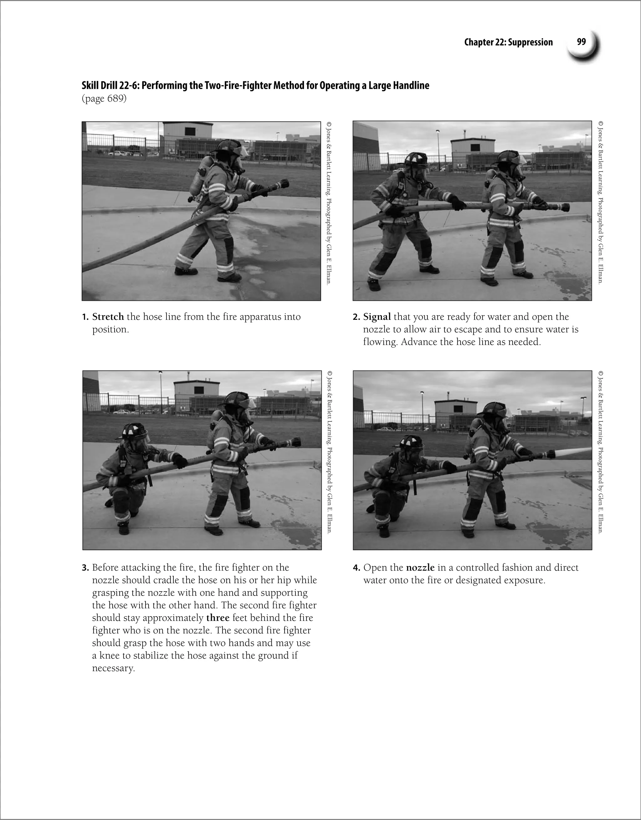 Chapter 22: Suppression 99
Skill Drill 22-6: Performing theTwo-Fire-Fighter Method for Operating a Large Handline
(page 689)
©
Jones

Bartlett
Learning.
Photographed
by
Glen
E.
Ellman.
©
Jones

Bartlett
Learning.
Photographed
by
Glen
E.
Ellman.
1. Stretch the hose line from the fire apparatus into
position.
2. Signal that you are ready for water and open the
nozzle to allow air to escape and to ensure water is
flowing. Advance the hose line as needed.
©
Jones

Bartlett
Learning.
Photographed
by
Glen
E.
Ellman.
©
Jones

Bartlett
Learning.
Photographed
by
Glen
E.
Ellman.
3. Before attacking the fire, the fire fighter on the
nozzle should cradle the hose on his or her hip while
grasping the nozzle with one hand and supporting
the hose with the other hand. The second fire fighter
should stay approximately three feet behind the fire
fighter who is on the nozzle. The second fire fighter
should grasp the hose with two hands and may use
a knee to stabilize the hose against the ground if
necessary.
4. Open the nozzle in a controlled fashion and direct
water onto the fire or designated exposure.
 