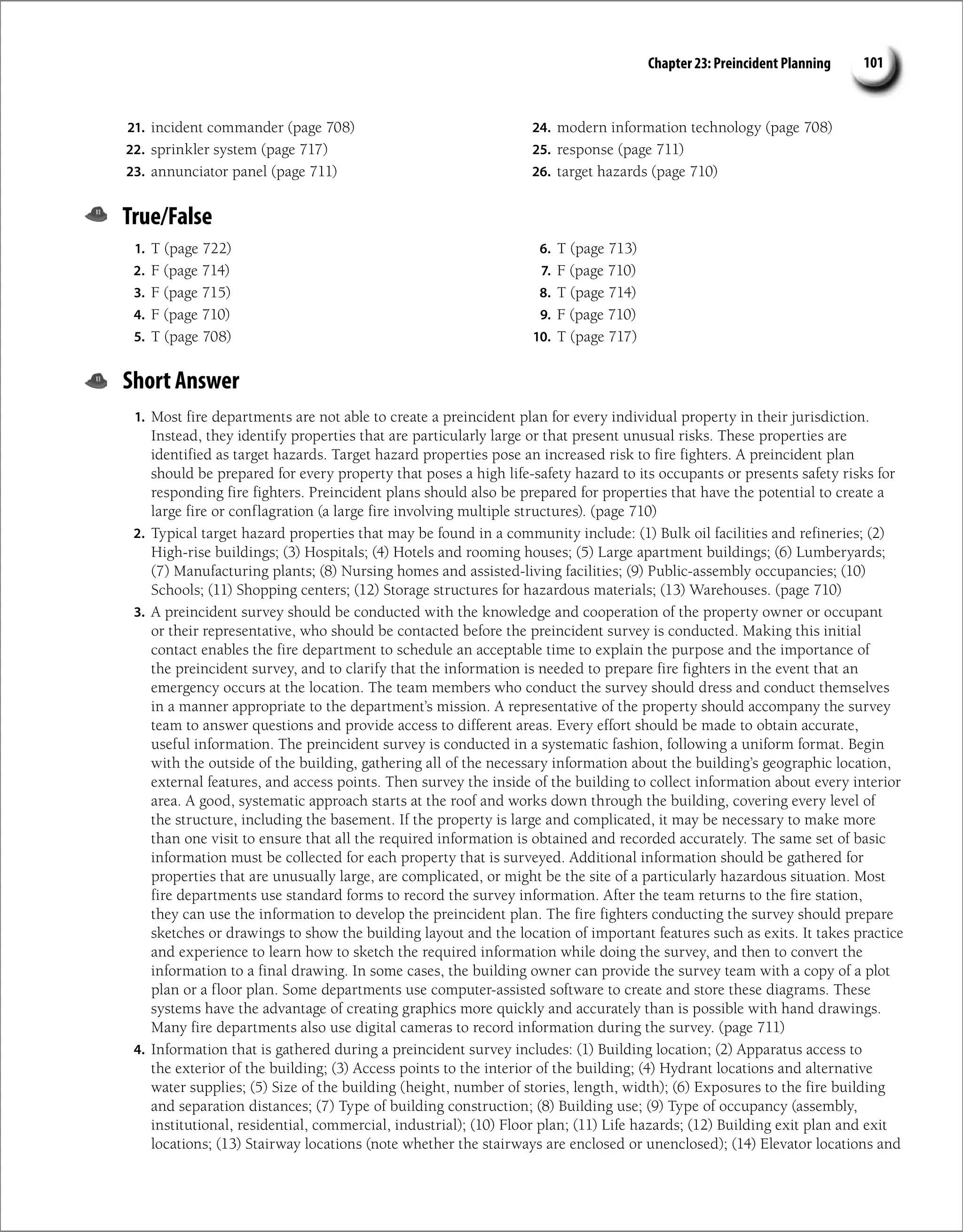 Chapter 23: Preincident Planning 101
21. incident commander (page 708)
22. sprinkler system (page 717)
23. annunciator panel (page 711)
24. modern information technology (page 708)
25. response (page 711)
26. target hazards (page 710)
True/False
1. T (page 722)
2. F (page 714)
3. F (page 715)
4. F (page 710)
5. T (page 708)
6. T (page 713)
7. F (page 710)
8. T (page 714)
9. F (page 710)
10. T (page 717)
Short Answer
1. Most fire departments are not able to create a preincident plan for every individual property in their jurisdiction.
Instead, they identify properties that are particularly large or that present unusual risks. These properties are
identified as target hazards. Target hazard properties pose an increased risk to fire fighters. A preincident plan
should be prepared for every property that poses a high life-safety hazard to its occupants or presents safety risks for
responding fire fighters. Preincident plans should also be prepared for properties that have the potential to create a
large fire or conflagration (a large fire involving multiple structures). (page 710)
2. Typical target hazard properties that may be found in a community include: (1) Bulk oil facilities and refineries; (2)
High-rise buildings; (3) Hospitals; (4) Hotels and rooming houses; (5) Large apartment buildings; (6) Lumberyards;
(7) Manufacturing plants; (8) Nursing homes and assisted-living facilities; (9) Public-assembly occupancies; (10)
Schools; (11) Shopping centers; (12) Storage structures for hazardous materials; (13) Warehouses. (page 710)
3. A preincident survey should be conducted with the knowledge and cooperation of the property owner or occupant
or their representative, who should be contacted before the preincident survey is conducted. Making this initial
contact enables the fire department to schedule an acceptable time to explain the purpose and the importance of
the preincident survey, and to clarify that the information is needed to prepare fire fighters in the event that an
emergency occurs at the location. The team members who conduct the survey should dress and conduct themselves
in a manner appropriate to the department’s mission. A representative of the property should accompany the survey
team to answer questions and provide access to different areas. Every effort should be made to obtain accurate,
useful information. The preincident survey is conducted in a systematic fashion, following a uniform format. Begin
with the outside of the building, gathering all of the necessary information about the building’s geographic location,
external features, and access points. Then survey the inside of the building to collect information about every interior
area. A good, systematic approach starts at the roof and works down through the building, covering every level of
the structure, including the basement. If the property is large and complicated, it may be necessary to make more
than one visit to ensure that all the required information is obtained and recorded accurately. The same set of basic
information must be collected for each property that is surveyed. Additional information should be gathered for
properties that are unusually large, are complicated, or might be the site of a particularly hazardous situation. Most
fire departments use standard forms to record the survey information. After the team returns to the fire station,
they can use the information to develop the preincident plan. The fire fighters conducting the survey should prepare
sketches or drawings to show the building layout and the location of important features such as exits. It takes practice
and experience to learn how to sketch the required information while doing the survey, and then to convert the
information to a final drawing. In some cases, the building owner can provide the survey team with a copy of a plot
plan or a floor plan. Some departments use computer-assisted software to create and store these diagrams. These
systems have the advantage of creating graphics more quickly and accurately than is possible with hand drawings.
Many fire departments also use digital cameras to record information during the survey. (page 711)
4. Information that is gathered during a preincident survey includes: (1) Building location; (2) Apparatus access to
the exterior of the building; (3) Access points to the interior of the building; (4) Hydrant locations and alternative
water supplies; (5) Size of the building (height, number of stories, length, width); (6) Exposures to the fire building
and separation distances; (7) Type of building construction; (8) Building use; (9) Type of occupancy (assembly,
institutional, residential, commercial, industrial); (10) Floor plan; (11) Life hazards; (12) Building exit plan and exit
locations; (13) Stairway locations (note whether the stairways are enclosed or unenclosed); (14) Elevator locations and
 