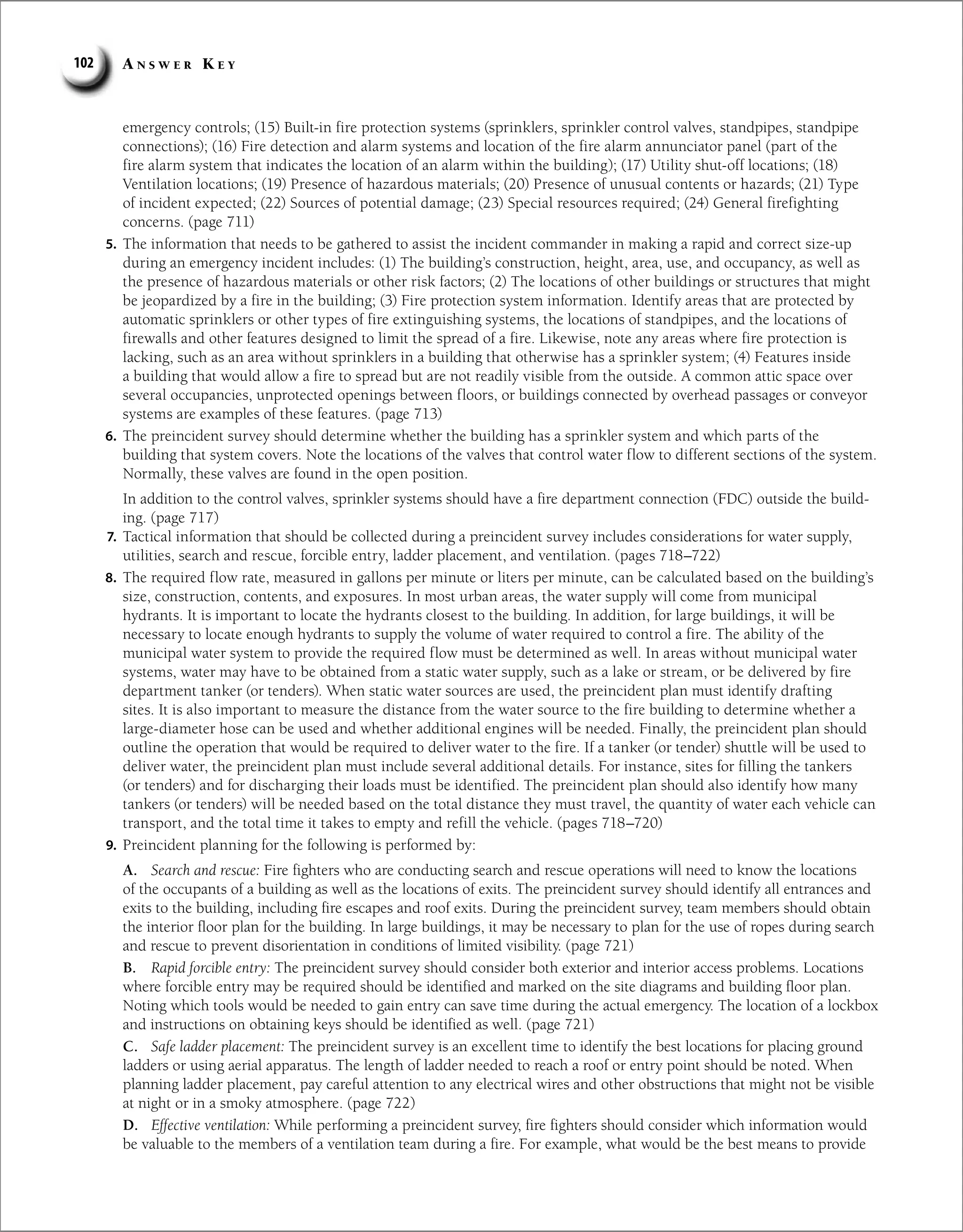 A n s w e r K e y
102
emergency controls; (15) Built-in fire protection systems (sprinklers, sprinkler control valves, standpipes, standpipe
connections); (16) Fire detection and alarm systems and location of the fire alarm annunciator panel (part of the
fire alarm system that indicates the location of an alarm within the building); (17) Utility shut-off locations; (18)
Ventilation locations; (19) Presence of hazardous materials; (20) Presence of unusual contents or hazards; (21) Type
of incident expected; (22) Sources of potential damage; (23) Special resources required; (24) General firefighting
concerns. (page 711)
5. The information that needs to be gathered to assist the incident commander in making a rapid and correct size-up
during an emergency incident includes: (1) The building’s construction, height, area, use, and occupancy, as well as
the presence of hazardous materials or other risk factors; (2) The locations of other buildings or structures that might
be jeopardized by a fire in the building; (3) Fire protection system information. Identify areas that are protected by
automatic sprinklers or other types of fire extinguishing systems, the locations of standpipes, and the locations of
firewalls and other features designed to limit the spread of a fire. Likewise, note any areas where fire protection is
lacking, such as an area without sprinklers in a building that otherwise has a sprinkler system; (4) Features inside
a building that would allow a fire to spread but are not readily visible from the outside. A common attic space over
several occupancies, unprotected openings between floors, or buildings connected by overhead passages or conveyor
systems are examples of these features. (page 713)
6. The preincident survey should determine whether the building has a sprinkler system and which parts of the
building that system covers. Note the locations of the valves that control water flow to different sections of the system.
Normally, these valves are found in the open position.
In addition to the control valves, sprinkler systems should have a fire department connection (FDC) outside the build-
ing. (page 717)
7. Tactical information that should be collected during a preincident survey includes considerations for water supply,
utilities, search and rescue, forcible entry, ladder placement, and ventilation. (pages 718–722)
8. The required flow rate, measured in gallons per minute or liters per minute, can be calculated based on the building’s
size, construction, contents, and exposures. In most urban areas, the water supply will come from municipal
hydrants. It is important to locate the hydrants closest to the building. In addition, for large buildings, it will be
necessary to locate enough hydrants to supply the volume of water required to control a fire. The ability of the
municipal water system to provide the required flow must be determined as well. In areas without municipal water
systems, water may have to be obtained from a static water supply, such as a lake or stream, or be delivered by fire
department tanker (or tenders). When static water sources are used, the preincident plan must identify drafting
sites. It is also important to measure the distance from the water source to the fire building to determine whether a
large-diameter hose can be used and whether additional engines will be needed. Finally, the preincident plan should
outline the operation that would be required to deliver water to the fire. If a tanker (or tender) shuttle will be used to
deliver water, the preincident plan must include several additional details. For instance, sites for filling the tankers
(or tenders) and for discharging their loads must be identified. The preincident plan should also identify how many
tankers (or tenders) will be needed based on the total distance they must travel, the quantity of water each vehicle can
transport, and the total time it takes to empty and refill the vehicle. (pages 718–720)
9. Preincident planning for the following is performed by:
A. Search and rescue: Fire fighters who are conducting search and rescue operations will need to know the locations
of the occupants of a building as well as the locations of exits. The preincident survey should identify all entrances and
exits to the building, including fire escapes and roof exits. During the preincident survey, team members should obtain
the interior floor plan for the building. In large buildings, it may be necessary to plan for the use of ropes during search
and rescue to prevent disorientation in conditions of limited visibility. (page 721)
B. Rapid forcible entry: The preincident survey should consider both exterior and interior access problems. Locations
where forcible entry may be required should be identified and marked on the site diagrams and building floor plan.
Noting which tools would be needed to gain entry can save time during the actual emergency. The location of a lockbox
and instructions on obtaining keys should be identified as well. (page 721)
C. Safe ladder placement: The preincident survey is an excellent time to identify the best locations for placing ground
ladders or using aerial apparatus. The length of ladder needed to reach a roof or entry point should be noted. When
planning ladder placement, pay careful attention to any electrical wires and other obstructions that might not be visible
at night or in a smoky atmosphere. (page 722)
D. Effective ventilation: While performing a preincident survey, fire fighters should consider which information would
be valuable to the members of a ventilation team during a fire. For example, what would be the best means to provide
 