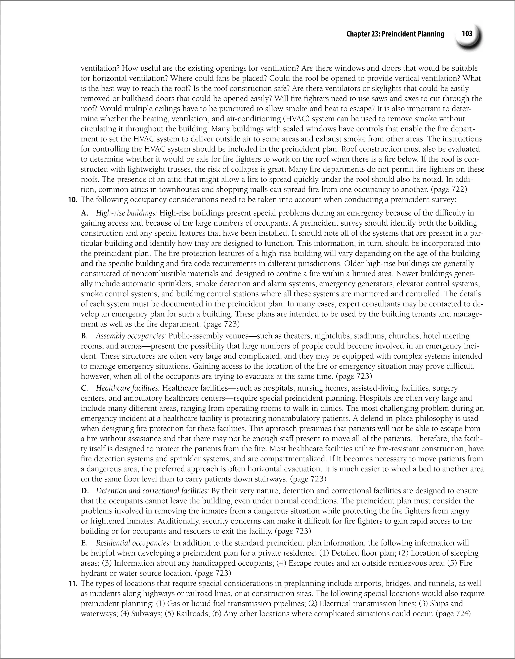 Chapter 23: Preincident Planning 103
ventilation? How useful are the existing openings for ventilation? Are there windows and doors that would be suitable
for horizontal ventilation? Where could fans be placed? Could the roof be opened to provide vertical ventilation? What
is the best way to reach the roof? Is the roof construction safe? Are there ventilators or skylights that could be easily
removed or bulkhead doors that could be opened easily? Will fire fighters need to use saws and axes to cut through the
roof? Would multiple ceilings have to be punctured to allow smoke and heat to escape? It is also important to deter-
mine whether the heating, ventilation, and air-conditioning (HVAC) system can be used to remove smoke without
circulating it throughout the building. Many buildings with sealed windows have controls that enable the fire depart-
ment to set the HVAC system to deliver outside air to some areas and exhaust smoke from other areas. The instructions
for controlling the HVAC system should be included in the preincident plan. Roof construction must also be evaluated
to determine whether it would be safe for fire fighters to work on the roof when there is a fire below. If the roof is con-
structed with lightweight trusses, the risk of collapse is great. Many fire departments do not permit fire fighters on these
roofs. The presence of an attic that might allow a fire to spread quickly under the roof should also be noted. In addi-
tion, common attics in townhouses and shopping malls can spread fire from one occupancy to another. (page 722)
10. The following occupancy considerations need to be taken into account when conducting a preincident survey:
A. High-rise buildings: High-rise buildings present special problems during an emergency because of the difficulty in
gaining access and because of the large numbers of occupants. A preincident survey should identify both the building
construction and any special features that have been installed. It should note all of the systems that are present in a par-
ticular building and identify how they are designed to function. This information, in turn, should be incorporated into
the preincident plan. The fire protection features of a high-rise building will vary depending on the age of the building
and the specific building and fire code requirements in different jurisdictions. Older high-rise buildings are generally
constructed of noncombustible materials and designed to confine a fire within a limited area. Newer buildings gener-
ally include automatic sprinklers, smoke detection and alarm systems, emergency generators, elevator control systems,
smoke control systems, and building control stations where all these systems are monitored and controlled. The details
of each system must be documented in the preincident plan. In many cases, expert consultants may be contacted to de-
velop an emergency plan for such a building. These plans are intended to be used by the building tenants and manage-
ment as well as the fire department. (page 723)
B. Assembly occupancies: Public-assembly venues—such as theaters, nightclubs, stadiums, churches, hotel meeting
rooms, and arenas—present the possibility that large numbers of people could become involved in an emergency inci-
dent. These structures are often very large and complicated, and they may be equipped with complex systems intended
to manage emergency situations. Gaining access to the location of the fire or emergency situation may prove difficult,
however, when all of the occupants are trying to evacuate at the same time. (page 723)
C. Healthcare facilities: Healthcare facilities—such as hospitals, nursing homes, assisted-living facilities, surgery
centers, and ambulatory healthcare centers—require special preincident planning. Hospitals are often very large and
include many different areas, ranging from operating rooms to walk-in clinics. The most challenging problem during an
emergency incident at a healthcare facility is protecting nonambulatory patients. A defend-in-place philosophy is used
when designing fire protection for these facilities. This approach presumes that patients will not be able to escape from
a fire without assistance and that there may not be enough staff present to move all of the patients. Therefore, the facili-
ty itself is designed to protect the patients from the fire. Most healthcare facilities utilize fire-resistant construction, have
fire detection systems and sprinkler systems, and are compartmentalized. If it becomes necessary to move patients from
a dangerous area, the preferred approach is often horizontal evacuation. It is much easier to wheel a bed to another area
on the same floor level than to carry patients down stairways. (page 723)
D. Detention and correctional facilities: By their very nature, detention and correctional facilities are designed to ­
ensure
that the occupants cannot leave the building, even under normal conditions. The preincident plan must consider the
problems involved in removing the inmates from a dangerous situation while protecting the fire fighters from angry
or frightened inmates. Additionally, security concerns can make it difficult for fire fighters to gain rapid access to the
building or for occupants and rescuers to exit the facility. (page 723)
E. Residential occupancies: In addition to the standard preincident plan information, the following information will
be helpful when developing a preincident plan for a private residence: (1) Detailed floor plan; (2) Location of sleeping
areas; (3) Information about any handicapped occupants; (4) Escape routes and an outside rendezvous area; (5) Fire
hydrant or water source location. (page 723)
11. The types of locations that require special considerations in preplanning include airports, bridges, and tunnels, as well
as incidents along highways or railroad lines, or at construction sites. The following special locations would also require
preincident planning: (1) Gas or liquid fuel transmission pipelines; (2) Electrical transmission lines; (3) Ships and
waterways; (4) Subways; (5) Railroads; (6) Any other locations where complicated situations could occur. (page 724)
 