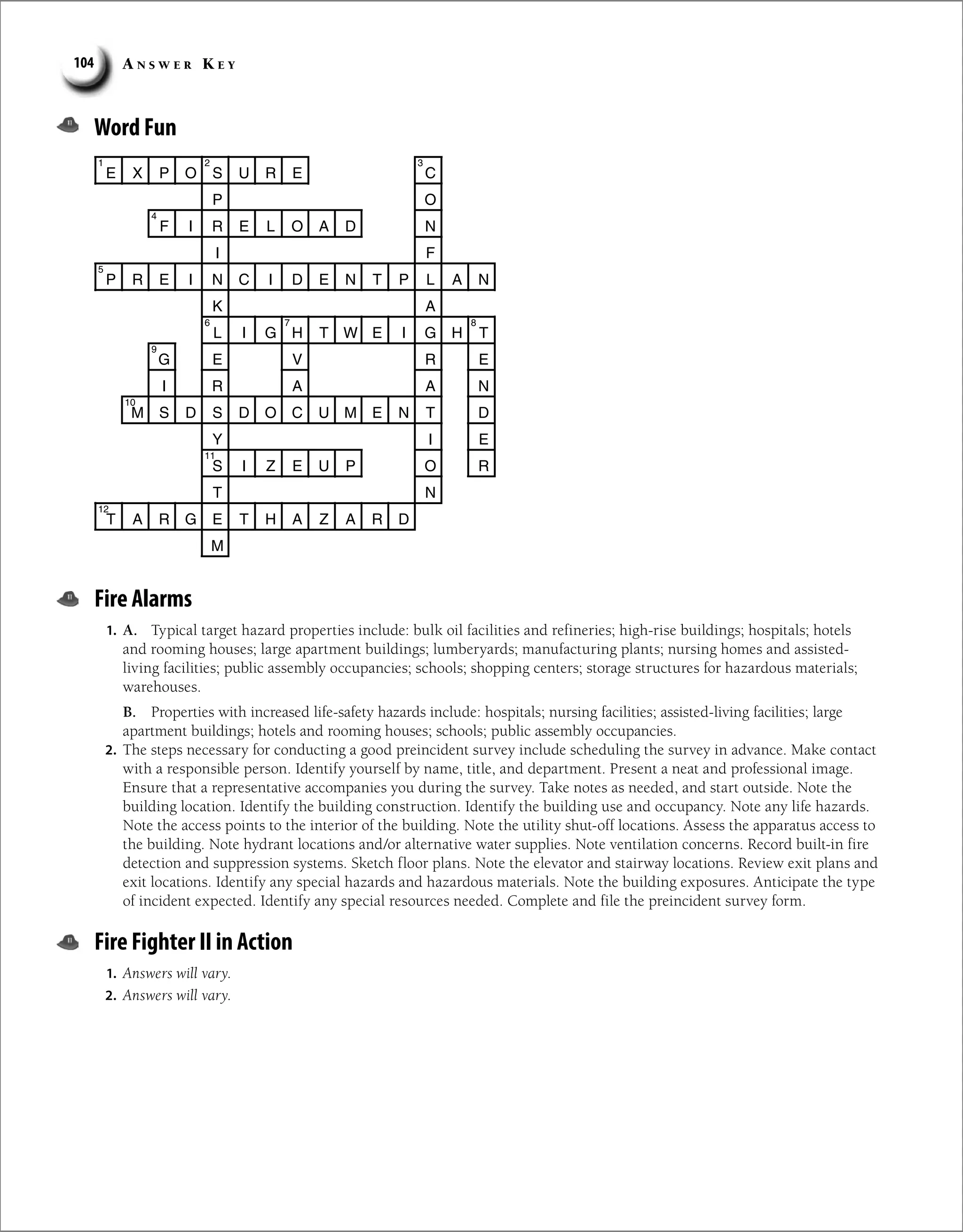 A n s w e r K e y
104
Word Fun
E X P O S U R E C
P O
F I R E L O A D N
I F
P R E I N C I D E N T P L A N
K A
L I G H T W E I G H T
G E V R E
I R A A N
M S D S D O C U M E N T D
Y I E
S I Z E U P O R
T N
T A R G E T H A Z A R D
M
1 2 3
4
5
6 7 8
9
10
11
12
Fire Alarms
1. A. Typical target hazard properties include: bulk oil facilities and refineries; high-rise buildings; hospitals; hotels
and rooming houses; large apartment buildings; lumberyards; manufacturing plants; nursing homes and assisted-
living facilities; public assembly occupancies; schools; shopping centers; storage structures for hazardous materials;
warehouses.
B. Properties with increased life-safety hazards include: hospitals; nursing facilities; assisted-living facilities; large
apartment buildings; hotels and rooming houses; schools; public assembly occupancies.
2. The steps necessary for conducting a good preincident survey include scheduling the survey in advance. Make contact
with a responsible person. Identify yourself by name, title, and department. Present a neat and professional image.
Ensure that a representative accompanies you during the survey. Take notes as needed, and start outside. Note the
building location. Identify the building construction. Identify the building use and occupancy. Note any life hazards.
Note the access points to the interior of the building. Note the utility shut-off locations. Assess the apparatus access to
the building. Note hydrant locations and/or alternative water supplies. Note ventilation concerns. Record built-in fire
detection and suppression systems. Sketch floor plans. Note the elevator and stairway locations. Review exit plans and
exit locations. Identify any special hazards and hazardous materials. Note the building exposures. Anticipate the type
of incident expected. Identify any special resources needed. Complete and file the preincident survey form.
Fire Fighter II in Action
1. Answers will vary.
2. Answers will vary.
 