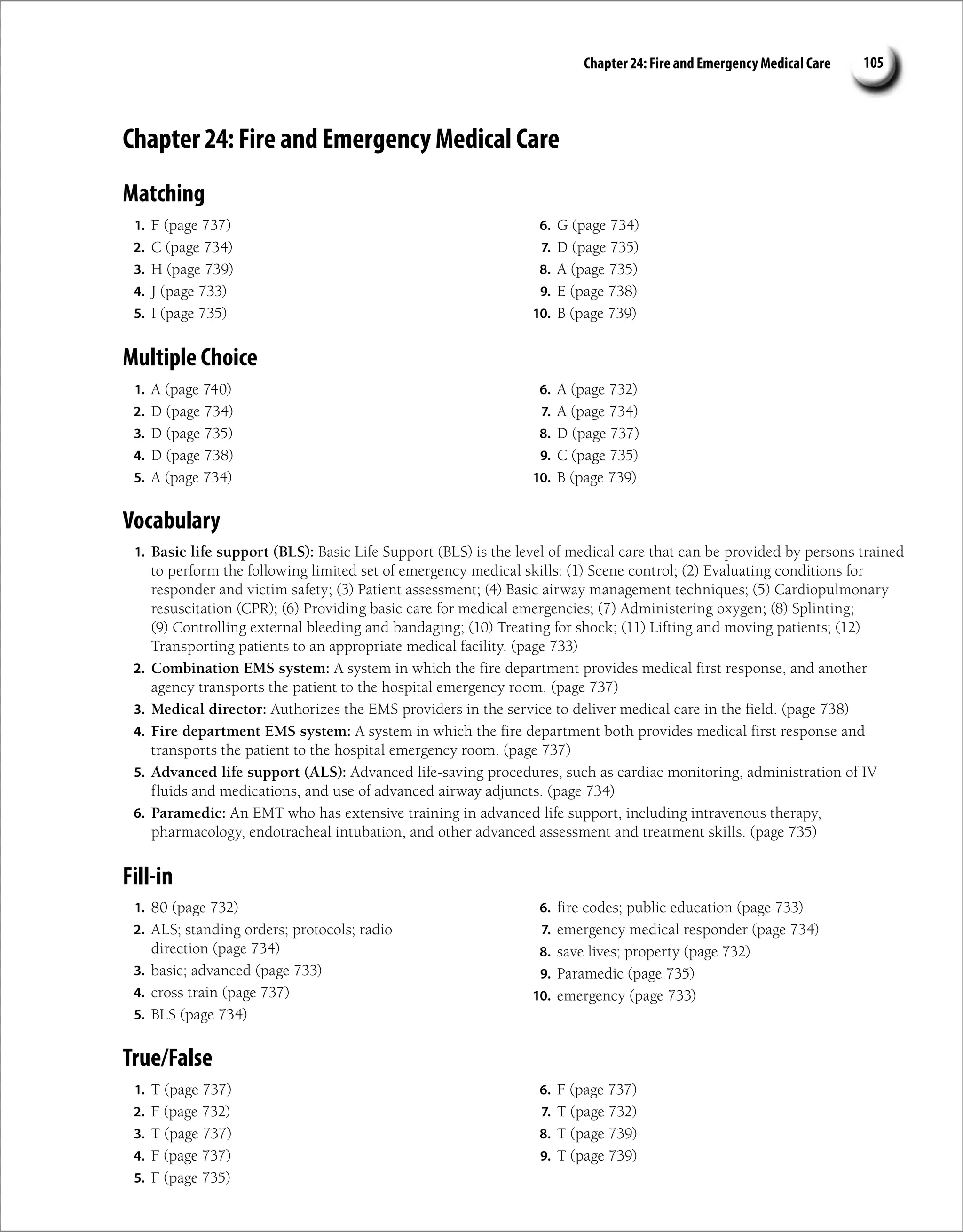 Chapter 24: Fire and Emergency Medical Care 105
Chapter 24: Fire and Emergency Medical Care
Matching
1. F (page 737)
2. C (page 734)
3. H (page 739)
4. J (page 733)
5. I (page 735)
6. G (page 734)
7. D (page 735)
8. A (page 735)
9. E (page 738)
10. B (page 739)
Multiple Choice
1. A (page 740)
2. D (page 734)
3. D (page 735)
4. D (page 738)
5. A (page 734)
6. A (page 732)
7. A (page 734)
8. D (page 737)
9. C (page 735)
10. B (page 739)
Vocabulary
1. Basic life support (BLS): Basic Life Support (BLS) is the level of medical care that can be provided by persons trained
to perform the following limited set of emergency medical skills: (1) Scene control; (2) Evaluating conditions for
responder and victim safety; (3) Patient assessment; (4) Basic airway management techniques; (5) Cardiopulmonary
resuscitation (CPR); (6) Providing basic care for medical emergencies; (7) Administering oxygen; (8) Splinting;
(9) Controlling external bleeding and bandaging; (10) Treating for shock; (11) Lifting and moving patients; (12)
Transporting patients to an appropriate medical facility. (page 733)
2. Combination EMS system: A system in which the fire department provides medical first response, and another
agency transports the patient to the hospital emergency room. (page 737)
3. Medical director: Authorizes the EMS providers in the service to deliver medical care in the field. (page 738)
4. Fire department EMS system: A system in which the fire department both provides medical first response and
transports the patient to the hospital emergency room. (page 737)
5. Advanced life support (ALS): Advanced life-saving procedures, such as cardiac monitoring, administration of IV
fluids and medications, and use of advanced airway adjuncts. (page 734)
6. Paramedic: An EMT who has extensive training in advanced life support, including intravenous therapy,
pharmacology, endotracheal intubation, and other advanced assessment and treatment skills. (page 735)
Fill-in
1. 80 (page 732)
2. ALS; standing orders; protocols; radio
direction (page 734)
3. basic; advanced (page 733)
4. cross train (page 737)
5. BLS (page 734)
6. fire codes; public education (page 733)
7. emergency medical responder (page 734)
8. save lives; property (page 732)
9. Paramedic (page 735)
10. emergency (page 733)
True/False
1. T (page 737)
2. F (page 732)
3. T (page 737)
4. F (page 737)
5. F (page 735)
6. F (page 737)
7. T (page 732)
8. T (page 739)
9. T (page 739)
 