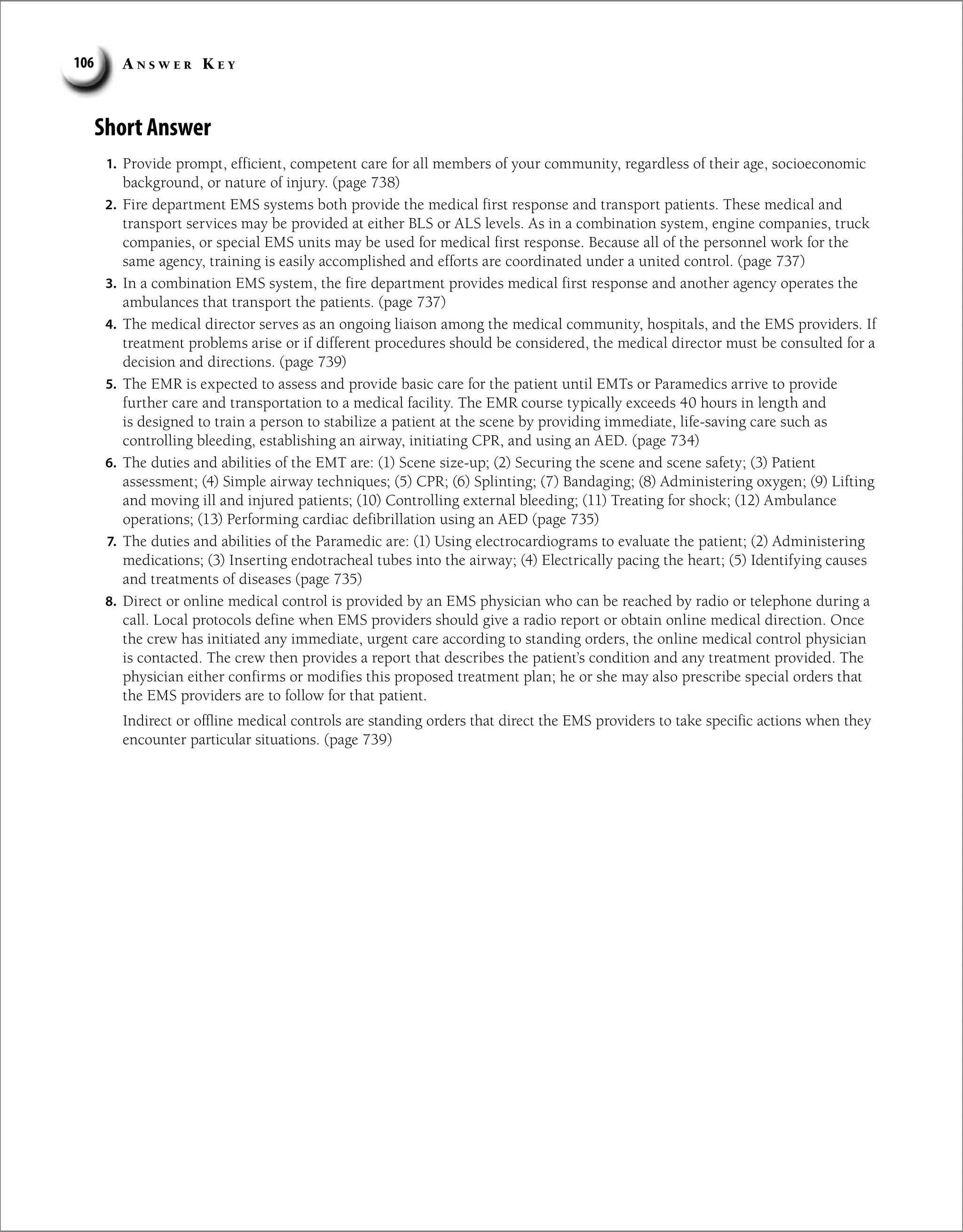 A n s w e r K e y
106
Short Answer
1. Provide prompt, efficient, competent care for all members of your community, regardless of their age, socioeconomic
background, or nature of injury. (page 738)
2. Fire department EMS systems both provide the medical first response and transport patients. These medical and
transport services may be provided at either BLS or ALS levels. As in a combination system, engine companies, truck
companies, or special EMS units may be used for medical first response. Because all of the personnel work for the
same agency, training is easily accomplished and efforts are coordinated under a united control. (page 737)
3. In a combination EMS system, the fire department provides medical first response and another agency operates the
ambulances that transport the patients. (page 737)
4. The medical director serves as an ongoing liaison among the medical community, hospitals, and the EMS providers. If
treatment problems arise or if different procedures should be considered, the medical director must be consulted for a
decision and directions. (page 739)
5. The EMR is expected to assess and provide basic care for the patient until EMTs or Paramedics arrive to provide
further care and transportation to a medical facility. The EMR course typically exceeds 40 hours in length and
is designed to train a person to stabilize a patient at the scene by providing immediate, life-saving care such as
controlling bleeding, establishing an airway, initiating CPR, and using an AED. (page 734)
6. The duties and abilities of the EMT are: (1) Scene size-up; (2) Securing the scene and scene safety; (3) Patient
assessment; (4) Simple airway techniques; (5) CPR; (6) Splinting; (7) Bandaging; (8) Administering oxygen; (9) Lifting
and moving ill and injured patients; (10) Controlling external bleeding; (11) Treating for shock; (12) Ambulance
operations; (13) Performing cardiac defibrillation using an AED (page 735)
7. The duties and abilities of the Paramedic are: (1) Using electrocardiograms to evaluate the patient; (2) Administering
medications; (3) Inserting endotracheal tubes into the airway; (4) Electrically pacing the heart; (5) Identifying causes
and treatments of diseases (page 735)
8. Direct or online medical control is provided by an EMS physician who can be reached by radio or telephone during a
call. Local protocols define when EMS providers should give a radio report or obtain online medical direction. Once
the crew has initiated any immediate, urgent care according to standing orders, the online medical control physician
is contacted. The crew then provides a report that describes the patient’s condition and any treatment provided. The
physician either confirms or modifies this proposed treatment plan; he or she may also prescribe special orders that
the EMS providers are to follow for that patient.
Indirect or offline medical controls are standing orders that direct the EMS providers to take specific actions when they
encounter particular situations. (page 739)
 