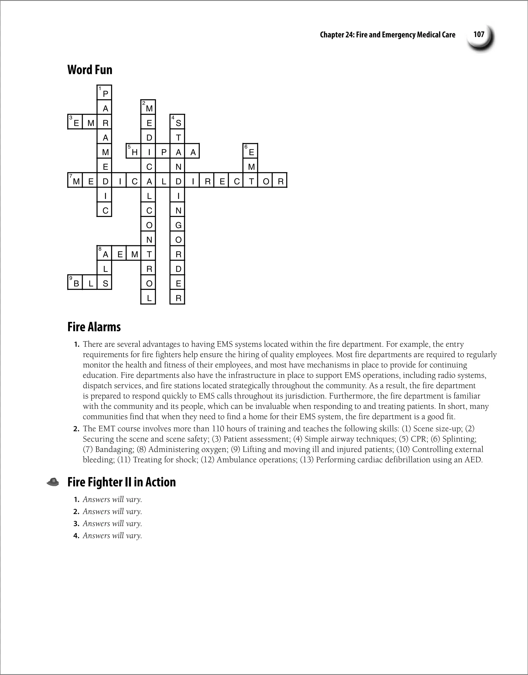 Chapter 24: Fire and Emergency Medical Care 107
Word Fun
P
A M
E M R E S
A D T
M H I P A A E
E C N M
M E D I C A L D I R E C T O R
I L I
C C N
O G
N O
A E M T R
L R D
B L S O E
L R
1
2
3 4
5 6
7
8
9
Fire Alarms
1. There are several advantages to having EMS systems located within the fire department. For example, the entry
requirements for fire fighters help ensure the hiring of quality employees. Most fire departments are required to regularly
monitor the health and fitness of their employees, and most have mechanisms in place to provide for continuing
education. Fire departments also have the infrastructure in place to support EMS operations, including radio systems,
dispatch services, and fire stations located strategically throughout the community. As a result, the fire department
is prepared to respond quickly to EMS calls throughout its jurisdiction. Furthermore, the fire department is familiar
with the community and its people, which can be invaluable when responding to and treating patients. In short, many
communities find that when they need to find a home for their EMS system, the fire department is a good fit.
2. The EMT course involves more than 110 hours of training and teaches the following skills: (1) Scene size-up; (2)
Securing the scene and scene safety; (3) Patient assessment; (4) Simple airway techniques; (5) CPR; (6) Splinting;
(7) Bandaging; (8) Administering oxygen; (9) Lifting and moving ill and injured patients; (10) Controlling external
bleeding; (11) Treating for shock; (12) Ambulance operations; (13) Performing cardiac defibrillation using an AED.
Fire Fighter II in Action
1. Answers will vary.
2. Answers will vary.
3. Answers will vary.
4. Answers will vary.
 