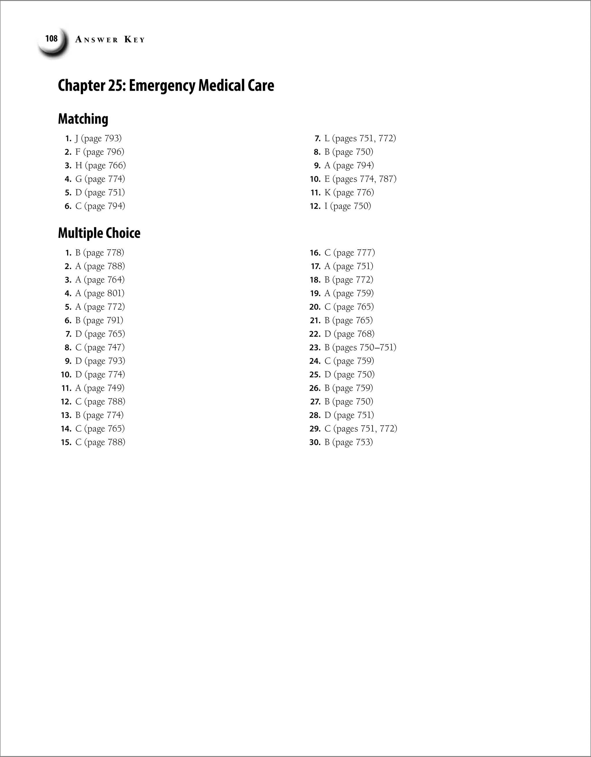 A n s w e r K e y
108
Chapter 25: Emergency Medical Care
Matching
1. J (page 793)
2. F (page 796)
3. H (page 766)
4. G (page 774)
5. D (page 751)
6. C (page 794)
7. L (pages 751, 772)
8. B (page 750)
9. A (page 794)
10. E (pages 774, 787)
11. K (page 776)
12. I (page 750)
1. B (page 778)
2. A (page 788)
3. A (page 764)
4. A (page 801)
5. A (page 772)
6. B (page 791)
7. D (page 765)
8. C (page 747)
9. D (page 793)
10. D (page 774)
11. A (page 749)
12. C (page 788)
13. B (page 774)
14. C (page 765)
15. C (page 788)
16. C (page 777)
17. A (page 751)
18. B (page 772)
19. A (page 759)
20. C (page 765)
21. B (page 765)
22. D (page 768)
23. B (pages 750–751)
24. C (page 759)
25. D (page 750)
26. B (page 759)
27. B (page 750)
28. D (page 751)
29. C (pages 751, 772)
30. B (page 753)
Multiple Choice
 