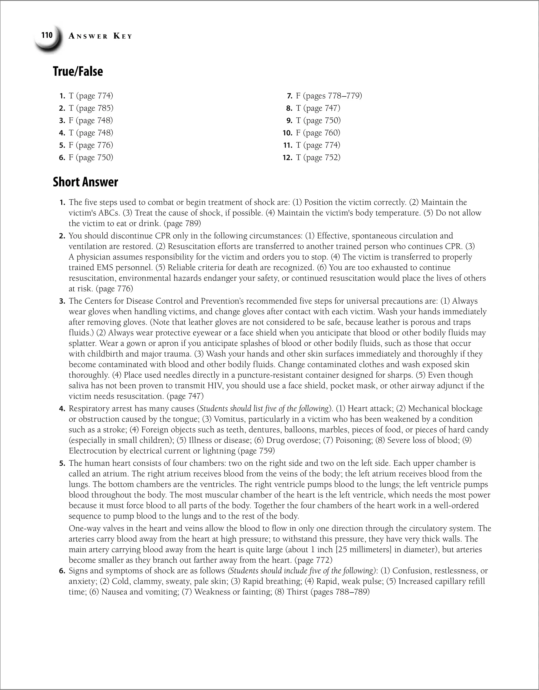 A n s w e r K e y
110
True/False
1. T (page 774)
2. T (page 785)
3. F (page 748)
4. T (page 748)
5. F (page 776)
6. F (page 750)
7. F (pages 778–779)
8. T (page 747)
9. T (page 750)
10. F (page 760)
11. T (page 774)
12. T (page 752)
Short Answer
1. The five steps used to combat or begin treatment of shock are: (1) Position the victim correctly. (2) Maintain the
victim's ABCs. (3) Treat the cause of shock, if possible. (4) Maintain the victim's body temperature. (5) Do not allow
the victim to eat or drink. (page 789)
2. You should discontinue CPR only in the following circumstances: (1) Effective, spontaneous circulation and
ventilation are restored. (2) Resuscitation efforts are transferred to another trained person who continues CPR. (3)
A physician assumes responsibility for the victim and orders you to stop. (4) The victim is transferred to properly
trained EMS personnel. (5) Reliable criteria for death are recognized. (6) You are too exhausted to continue
resuscitation, environmental hazards endanger your safety, or continued resuscitation would place the lives of others
at risk. (page 776)
3. The Centers for Disease Control and Prevention’s recommended five steps for universal precautions are: (1) Always
wear gloves when handling victims, and change gloves after contact with each victim. Wash your hands immediately
after removing gloves. (Note that leather gloves are not considered to be safe, because leather is porous and traps
fluids.) (2) Always wear protective eyewear or a face shield when you anticipate that blood or other bodily fluids may
splatter. Wear a gown or apron if you anticipate splashes of blood or other bodily fluids, such as those that occur
with childbirth and major trauma. (3) Wash your hands and other skin surfaces immediately and thoroughly if they
become contaminated with blood and other bodily fluids. Change contaminated clothes and wash exposed skin
thoroughly. (4) Place used needles directly in a puncture-resistant container designed for sharps. (5) Even though
saliva has not been proven to transmit HIV, you should use a face shield, pocket mask, or other airway adjunct if the
victim needs resuscitation. (page 747)
4. Respiratory arrest has many causes (Students should list five of the following). (1) Heart attack; (2) Mechanical blockage
or obstruction caused by the tongue; (3) Vomitus, particularly in a victim who has been weakened by a condition
such as a stroke; (4) Foreign objects such as teeth, dentures, balloons, marbles, pieces of food, or pieces of hard candy
(especially in small children); (5) Illness or disease; (6) Drug overdose; (7) Poisoning; (8) Severe loss of blood; (9)
Electrocution by electrical current or lightning (page 759)
5. The human heart consists of four chambers: two on the right side and two on the left side. Each upper chamber is
called an atrium. The right atrium receives blood from the veins of the body; the left atrium receives blood from the
lungs. The bottom chambers are the ventricles. The right ventricle pumps blood to the lungs; the left ventricle pumps
blood throughout the body. The most muscular chamber of the heart is the left ventricle, which needs the most power
because it must force blood to all parts of the body. Together the four chambers of the heart work in a well-ordered
sequence to pump blood to the lungs and to the rest of the body.
One-way valves in the heart and veins allow the blood to flow in only one direction through the circulatory system. The
arteries carry blood away from the heart at high pressure; to withstand this pressure, they have very thick walls. The
main artery carrying blood away from the heart is quite large (about 1 inch [25 millimeters] in diameter), but arteries
become smaller as they branch out farther away from the heart. (page 772)
6. Signs and symptoms of shock are as follows (Students should include five of the following): (1) Confusion, restlessness, or
anxiety; (2) Cold, clammy, sweaty, pale skin; (3) Rapid breathing; (4) Rapid, weak pulse; (5) Increased capillary refill
time; (6) Nausea and vomiting; (7) Weakness or fainting; (8) Thirst (pages 788–789)
 