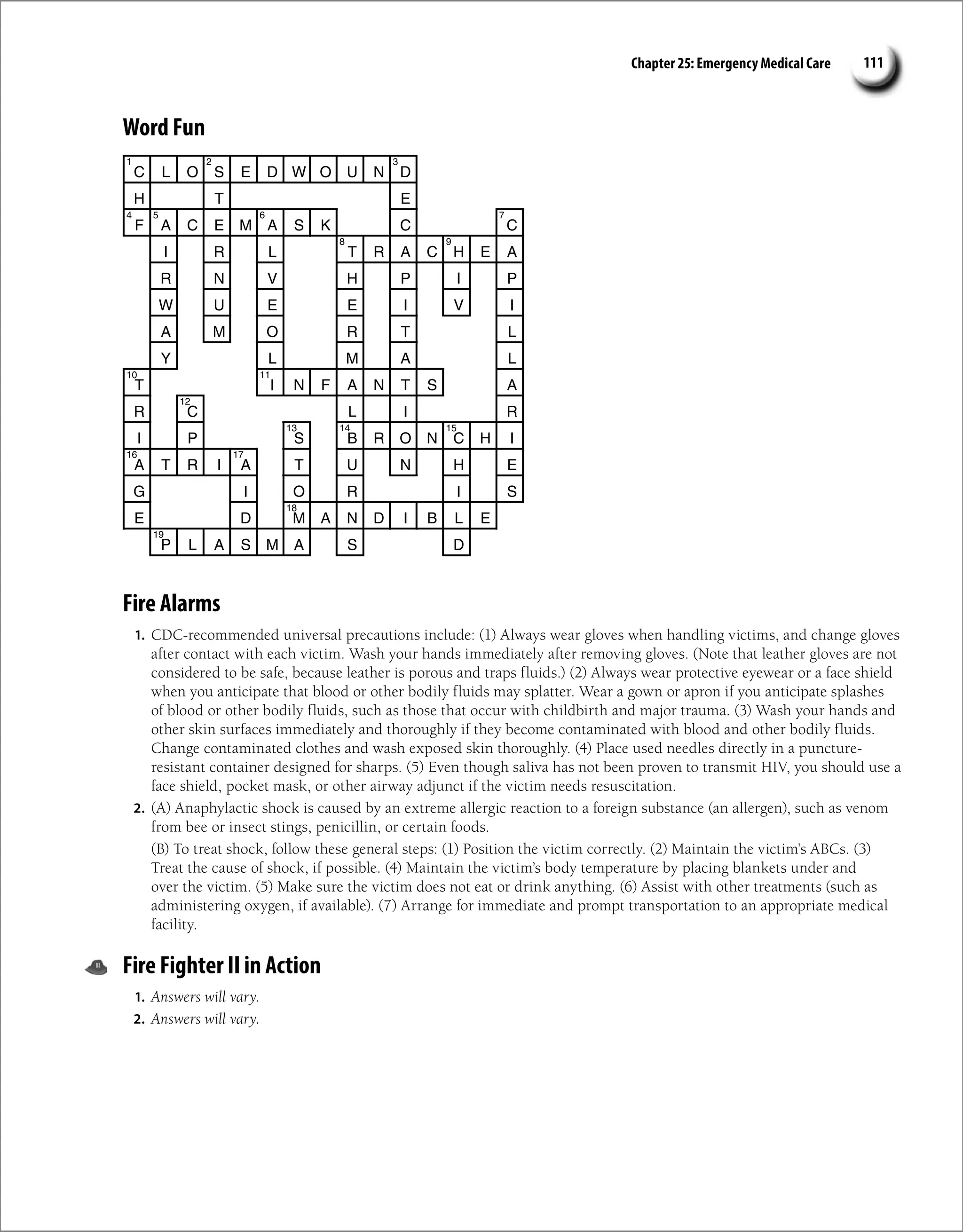 Chapter 25: Emergency Medical Care 111
Word Fun
C L O S E D W O U N D
H T E
F A C E M A S K C C
I R L T R A C H E A
R N V H P I P
W U E E I V I
A M O R T L
Y L M A L
T I N F A N T S A
R C L I R
I P S B R O N C H I
A T R I A T U N H E
G I O R I S
E D M A N D I B L E
P L A S M A S D
1 2 3
4 5 6 7
8 9
10 11
12
13 14 15
16 17
18
19
Fire Alarms
1. CDC-recommended universal precautions include: (1) Always wear gloves when handling victims, and change gloves
after contact with each victim. Wash your hands immediately after removing gloves. (Note that leather gloves are not
considered to be safe, because leather is porous and traps fluids.) (2) Always wear protective eyewear or a face shield
when you anticipate that blood or other bodily fluids may splatter. Wear a gown or apron if you anticipate splashes
of blood or other bodily fluids, such as those that occur with childbirth and major trauma. (3) Wash your hands and
other skin surfaces immediately and thoroughly if they become contaminated with blood and other bodily fluids.
Change contaminated clothes and wash exposed skin thoroughly. (4) Place used needles directly in a puncture-
resistant container designed for sharps. (5) Even though saliva has not been proven to transmit HIV, you should use a
face shield, pocket mask, or other airway adjunct if the victim needs resuscitation.
2. (A) Anaphylactic shock is caused by an extreme allergic reaction to a foreign substance (an allergen), such as venom
from bee or insect stings, penicillin, or certain foods.
(B) To treat shock, follow these general steps: (1) Position the victim correctly. (2) Maintain the victim’s ABCs. (3)
Treat the cause of shock, if possible. (4) Maintain the victim’s body temperature by placing blankets under and
over the victim. (5) Make sure the victim does not eat or drink anything. (6) Assist with other treatments (such as
administering oxygen, if available). (7) Arrange for immediate and prompt transportation to an appropriate medical
facility.
Fire Fighter II in Action
1. Answers will vary.
2. Answers will vary.
 