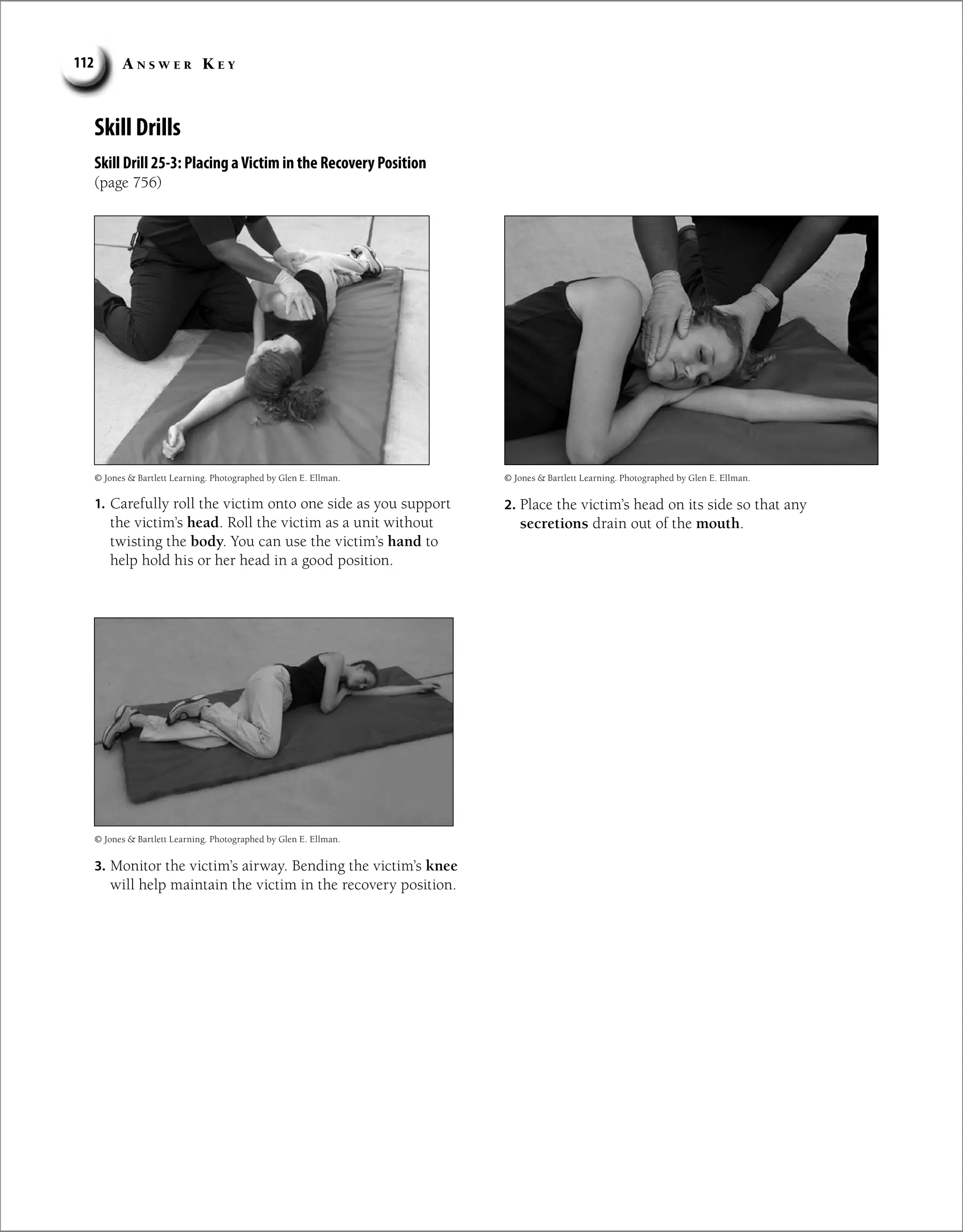 A n s w e r K e y
112
Skill Drills
Skill Drill 25-3: Placing aVictim in the Recovery Position
(page 756)
1. Carefully roll the victim onto one side as you support
the victim’s head. Roll the victim as a unit without
twisting the body. You can use the victim’s hand to
help hold his or her head in a good position.
2. Place the victim’s head on its side so that any
secretions drain out of the mouth.
3. Monitor the victim’s airway. Bending the victim’s knee
will help maintain the victim in the recovery position.
© Jones  Bartlett Learning. Photographed by Glen E. Ellman. © Jones  Bartlett Learning. Photographed by Glen E. Ellman.
© Jones  Bartlett Learning. Photographed by Glen E. Ellman.
 