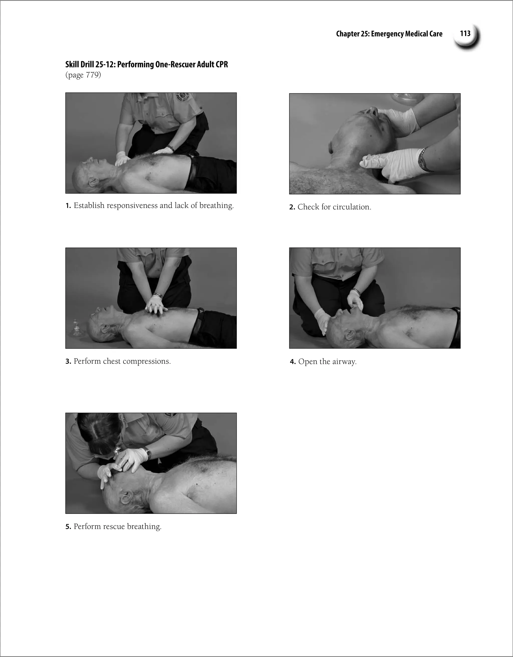 Chapter 25: Emergency Medical Care 113
Skill Drill 25-12: Performing One-Rescuer Adult CPR
(page 779)
1. Establish responsiveness and lack of breathing. 2. Check for circulation.
4. Open the airway.
5. Perform rescue breathing.
3. Perform chest compressions.
 
