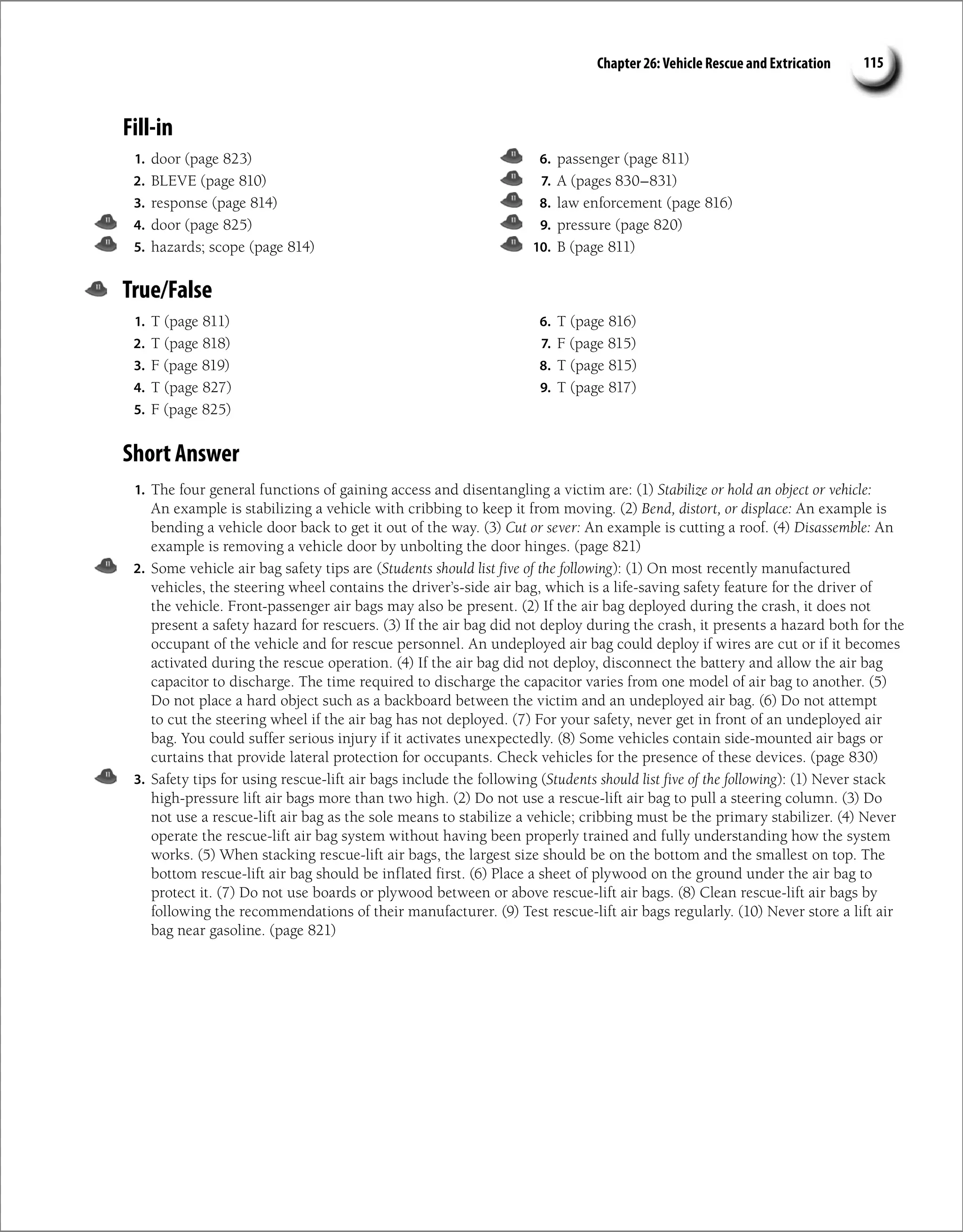 Chapter 26: Vehicle Rescue and Extrication 115
Fill-in
1. door (page 823)
2. BLEVE (page 810)
3. response (page 814)
4. door (page 825)
5. hazards; scope (page 814)
6. passenger (page 811)
7. A (pages 830–831)
8. law enforcement (page 816)
9. pressure (page 820)
10. B (page 811)
True/False
1. T (page 811)
2. T (page 818)
3. F (page 819)
4. T (page 827)
5. F (page 825)
6. T (page 816)
7. F (page 815)
8. T (page 815)
9. T (page 817)
Short Answer
1. The four general functions of gaining access and disentangling a victim are: (1) Stabilize or hold an object or vehicle:
An example is stabilizing a vehicle with cribbing to keep it from moving. (2) Bend, distort, or displace: An example is
bending a vehicle door back to get it out of the way. (3) Cut or sever: An example is cutting a roof. (4) Disassemble: An
example is removing a vehicle door by unbolting the door hinges. (page 821)
2. Some vehicle air bag safety tips are (Students should list five of the following): (1) On most recently manufactured
vehicles, the steering wheel contains the driver’s-side air bag, which is a life-saving safety feature for the driver of
the vehicle. Front-passenger air bags may also be present. (2) If the air bag deployed during the crash, it does not
present a safety hazard for rescuers. (3) If the air bag did not deploy during the crash, it presents a hazard both for the
occupant of the vehicle and for rescue personnel. An undeployed air bag could deploy if wires are cut or if it becomes
activated during the rescue operation. (4) If the air bag did not deploy, disconnect the battery and allow the air bag
capacitor to discharge. The time required to discharge the capacitor varies from one model of air bag to another. (5)
Do not place a hard object such as a backboard between the victim and an undeployed air bag. (6) Do not attempt
to cut the steering wheel if the air bag has not deployed. (7) For your safety, never get in front of an undeployed air
bag. You could suffer serious injury if it activates unexpectedly. (8) Some vehicles contain side-mounted air bags or
curtains that provide lateral protection for occupants. Check vehicles for the presence of these devices. (page 830)
3. Safety tips for using rescue-lift air bags include the following (Students should list five of the following): (1) Never stack
high-pressure lift air bags more than two high. (2) Do not use a rescue-lift air bag to pull a steering column. (3) Do
not use a rescue-lift air bag as the sole means to stabilize a vehicle; cribbing must be the primary stabilizer. (4) Never
operate the rescue-lift air bag system without having been properly trained and fully understanding how the system
works. (5) When stacking rescue-lift air bags, the largest size should be on the bottom and the smallest on top. The
bottom rescue-lift air bag should be inflated first. (6) Place a sheet of plywood on the ground under the air bag to
protect it. (7) Do not use boards or plywood between or above rescue-lift air bags. (8) Clean rescue-lift air bags by
following the recommendations of their manufacturer. (9) Test rescue-lift air bags regularly. (10) Never store a lift air
bag near gasoline. (page 821)
 