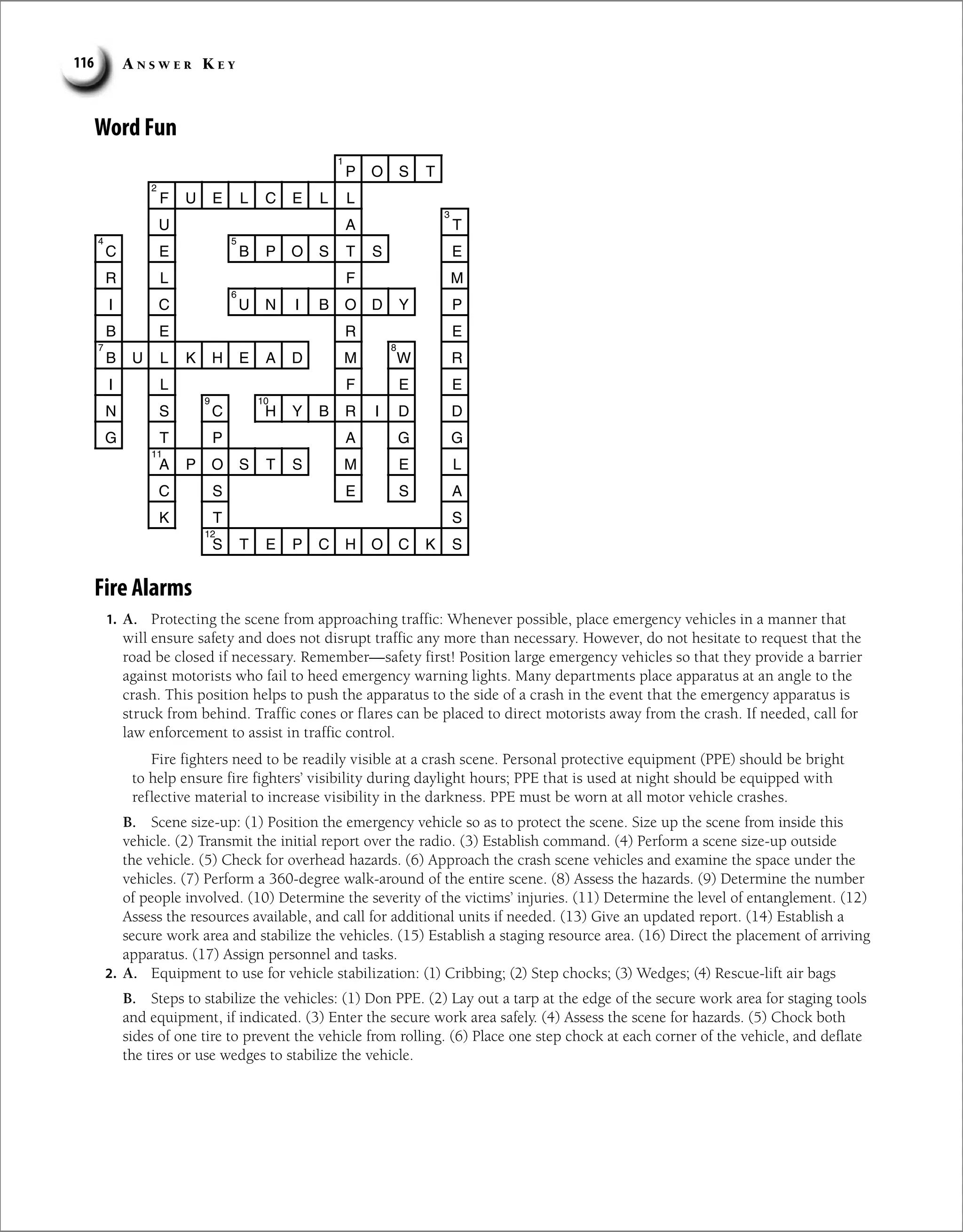 A n s w e r K e y
116
Word Fun
P O S T
F U E L C E L L
U A T
C E B P O S T S E
R L F M
I C U N I B O D Y P
B E R E
B U L K H E A D M W R
I L F E E
N S C H Y B R I D D
G T P A G G
A P O S T S M E L
C S E S A
K T S
S T E P C H O C K S
1
2
3
4 5
6
7 8
9 10
11
12
Fire Alarms
1. A. Protecting the scene from approaching traffic: Whenever possible, place emergency vehicles in a manner that
will ensure safety and does not disrupt traffic any more than necessary. However, do not hesitate to request that the
road be closed if necessary. Remember—safety first! Position large emergency vehicles so that they provide a barrier
against motorists who fail to heed emergency warning lights. Many departments place apparatus at an angle to the
crash. This position helps to push the apparatus to the side of a crash in the event that the emergency apparatus is
struck from behind. Traffic cones or flares can be placed to direct motorists away from the crash. If needed, call for
law enforcement to assist in traffic control.
Fire fighters need to be readily visible at a crash scene. Personal protective equipment (PPE) should be bright
to help ensure fire fighters’ visibility during daylight hours; PPE that is used at night should be equipped with
reflective material to increase visibility in the darkness. PPE must be worn at all motor vehicle crashes.
B. Scene size-up: (1) Position the emergency vehicle so as to protect the scene. Size up the scene from inside this
­
vehicle. (2) Transmit the initial report over the radio. (3) Establish command. (4) Perform a scene size-up outside
the vehicle. (5) Check for overhead hazards. (6) Approach the crash scene vehicles and examine the space under the
vehicles. (7) Perform a 360-degree walk-around of the entire scene. (8) Assess the hazards. (9) Determine the number
of people involved. (10) Determine the severity of the victims’ injuries. (11) Determine the level of entanglement. (12)
Assess the resources available, and call for additional units if needed. (13) Give an updated report. (14) Establish a
secure work area and stabilize the vehicles. (15) Establish a staging resource area. (16) Direct the placement of arriving
apparatus. (17) Assign personnel and tasks.
2. A. Equipment to use for vehicle stabilization: (1) Cribbing; (2) Step chocks; (3) Wedges; (4) Rescue-lift air bags
B. Steps to stabilize the vehicles: (1) Don PPE. (2) Lay out a tarp at the edge of the secure work area for staging tools
and equipment, if indicated. (3) Enter the secure work area safely. (4) Assess the scene for hazards. (5) Chock both
sides of one tire to prevent the vehicle from rolling. (6) Place one step chock at each corner of the vehicle, and deflate
the tires or use wedges to stabilize the vehicle.
 