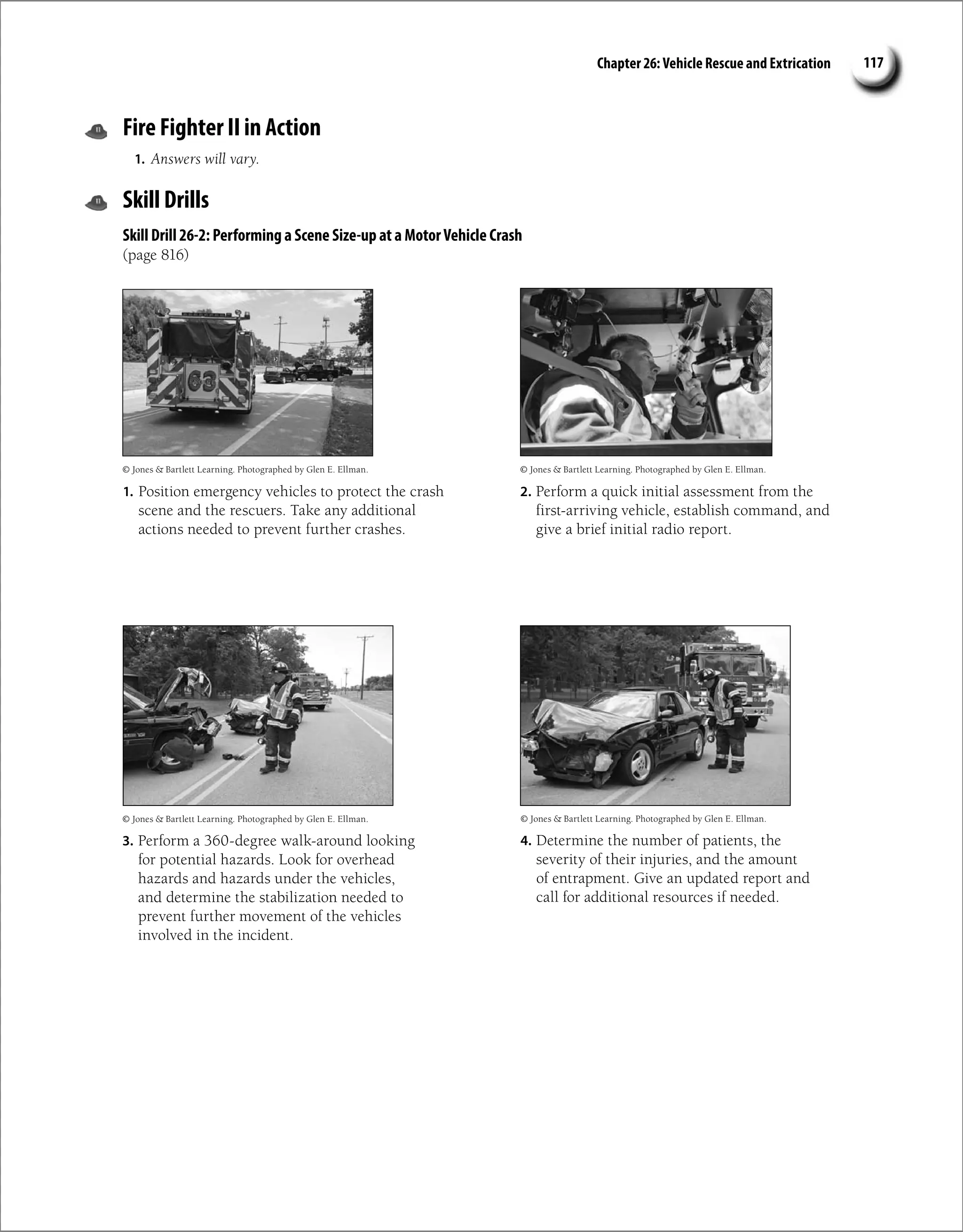 Chapter 26: Vehicle Rescue and Extrication 117
Fire Fighter II in Action
1. Answers will vary.
Skill Drills
Skill Drill 26-2: Performing a Scene Size-up at a MotorVehicle Crash
(page 816)
1. Position emergency vehicles to protect the crash
scene and the rescuers. Take any additional
actions needed to prevent further crashes.
3. Perform a 360-degree walk-around looking
for potential hazards. Look for overhead
hazards and hazards under the vehicles,
and determine the stabilization needed to
prevent further movement of the vehicles
involved in the incident.
4. Determine the number of patients, the
severity of their injuries, and the amount
of entrapment. Give an updated report and
call for additional resources if needed.
© Jones  Bartlett Learning. Photographed by Glen E. Ellman.
2. Perform a quick initial assessment from the
first-arriving vehicle, establish command, and
give a brief initial radio report.
© Jones  Bartlett Learning. Photographed by Glen E. Ellman.
© Jones  Bartlett Learning. Photographed by Glen E. Ellman.
© Jones  Bartlett Learning. Photographed by Glen E. Ellman.
 