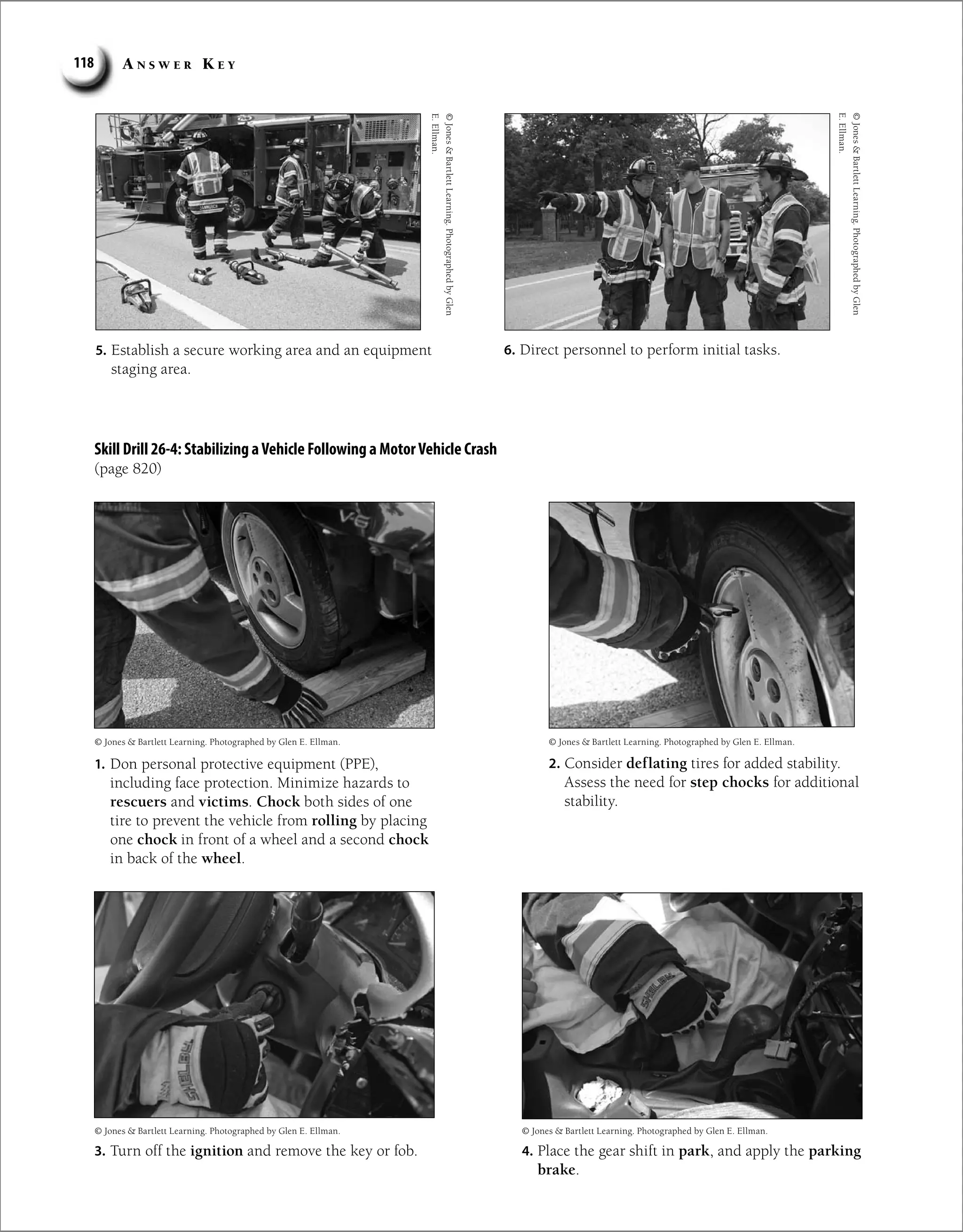 A n s w e r K e y
118
©
Jones

Bartlett
Learning.
Photographed
by
Glen
E.
Ellman.
Skill Drill 26-4: Stabilizing aVehicle Following a MotorVehicle Crash
(page 820)
5. Establish a secure working area and an equipment
staging area.
6. Direct personnel to perform initial tasks.
1. Don personal protective equipment (PPE),
including face protection. Minimize hazards to
rescuers and victims. Chock both sides of one
tire to prevent the vehicle from rolling by placing
one chock in front of a wheel and a second chock
in back of the wheel.
2. Consider deflating tires for added stability.
Assess the need for step chocks for additional
stability.
3. Turn off the ignition and remove the key or fob. 4. Place the gear shift in park, and apply the parking
brake.
©
Jones

Bartlett
Learning.
Photographed
by
Glen
E.
Ellman.
© Jones  Bartlett Learning. Photographed by Glen E. Ellman.
© Jones  Bartlett Learning. Photographed by Glen E. Ellman.
© Jones  Bartlett Learning. Photographed by Glen E. Ellman.
© Jones  Bartlett Learning. Photographed by Glen E. Ellman.
 