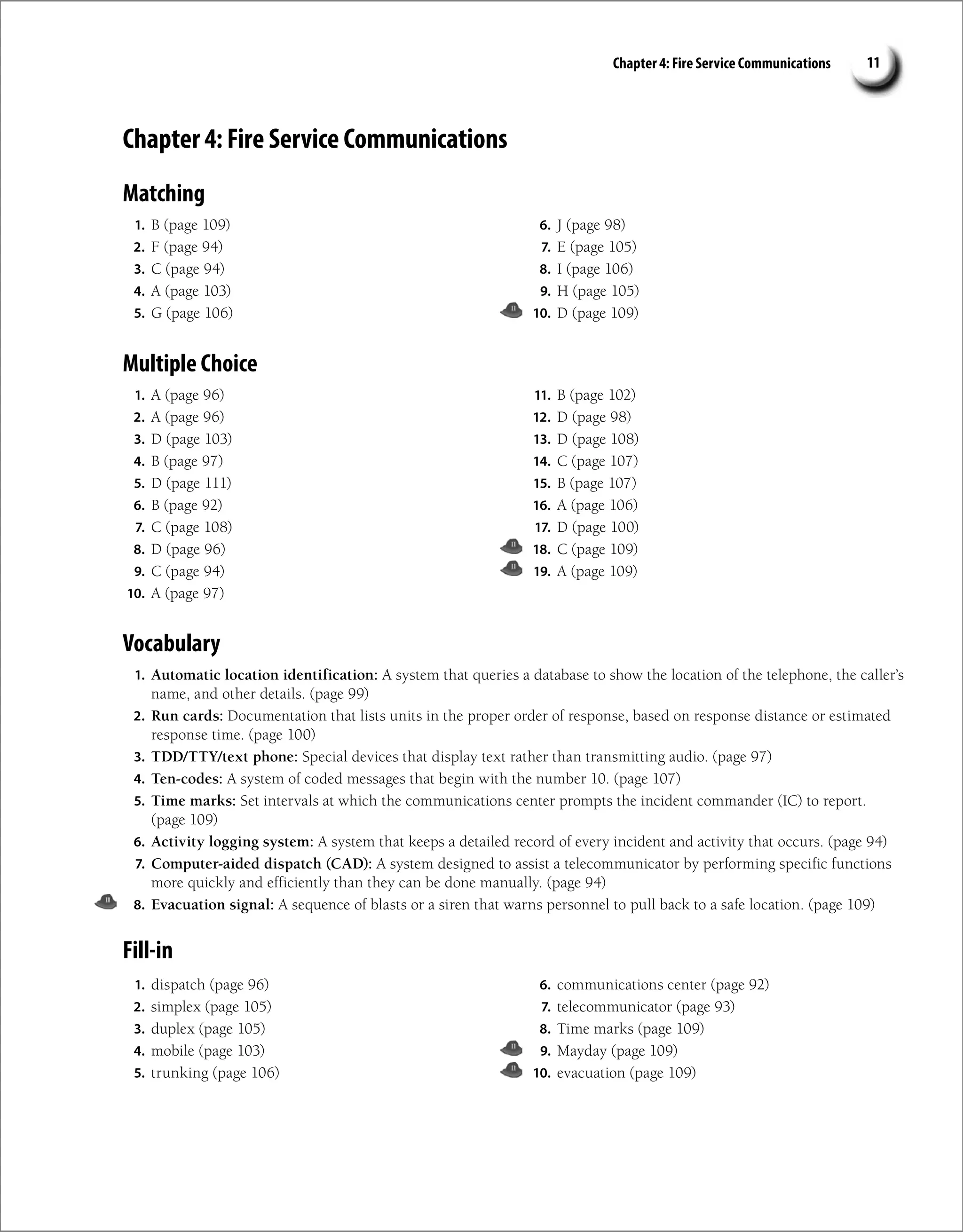 Chapter 4: Fire Service Communications 11
Chapter 4: Fire Service Communications
Matching
1. B (page 109)
2. F (page 94)
3. C (page 94)
4. A (page 103)
5. G (page 106)
6. J (page 98)
7. E (page 105)
8. I (page 106)
9. H (page 105)
10. D (page 109)
Multiple Choice
1. A (page 96)
2. A (page 96)
3. D (page 103)
4. B (page 97)
5. D (page 111)
6. B (page 92)
7. C (page 108)
8. D (page 96)
9. C (page 94)
10. A (page 97)
11. B (page 102)
12. D (page 98)
13. D (page 108)
14. C (page 107)
15. B (page 107)
16. A (page 106)
17. D (page 100)
18. C (page 109)
19. A (page 109)
Vocabulary
1. Automatic location identification: A system that queries a database to show the location of the telephone, the caller’s
name, and other details. (page 99)
2. Run cards: Documentation that lists units in the proper order of response, based on response distance or estimated
response time. (page 100)
3. TDD/TTY/text phone: Special devices that display text rather than transmitting audio. (page 97)
4. Ten-codes: A system of coded messages that begin with the number 10. (page 107)
5. Time marks: Set intervals at which the communications center prompts the incident commander (IC) to report.
(page 109)
6. Activity logging system: A system that keeps a detailed record of every incident and activity that occurs. (page 94)
7. Computer-aided dispatch (CAD): A system designed to assist a telecommunicator by performing specific functions
more quickly and efficiently than they can be done manually. (page 94)
8. Evacuation signal: A sequence of blasts or a siren that warns personnel to pull back to a safe location. (page 109)
Fill-in
1. dispatch (page 96)
2. simplex (page 105)
3. duplex (page 105)
4. mobile (page 103)
5. trunking (page 106)
6. communications center (page 92)
7. telecommunicator (page 93)
8. Time marks (page 109)
9. Mayday (page 109)
10. evacuation (page 109)
 