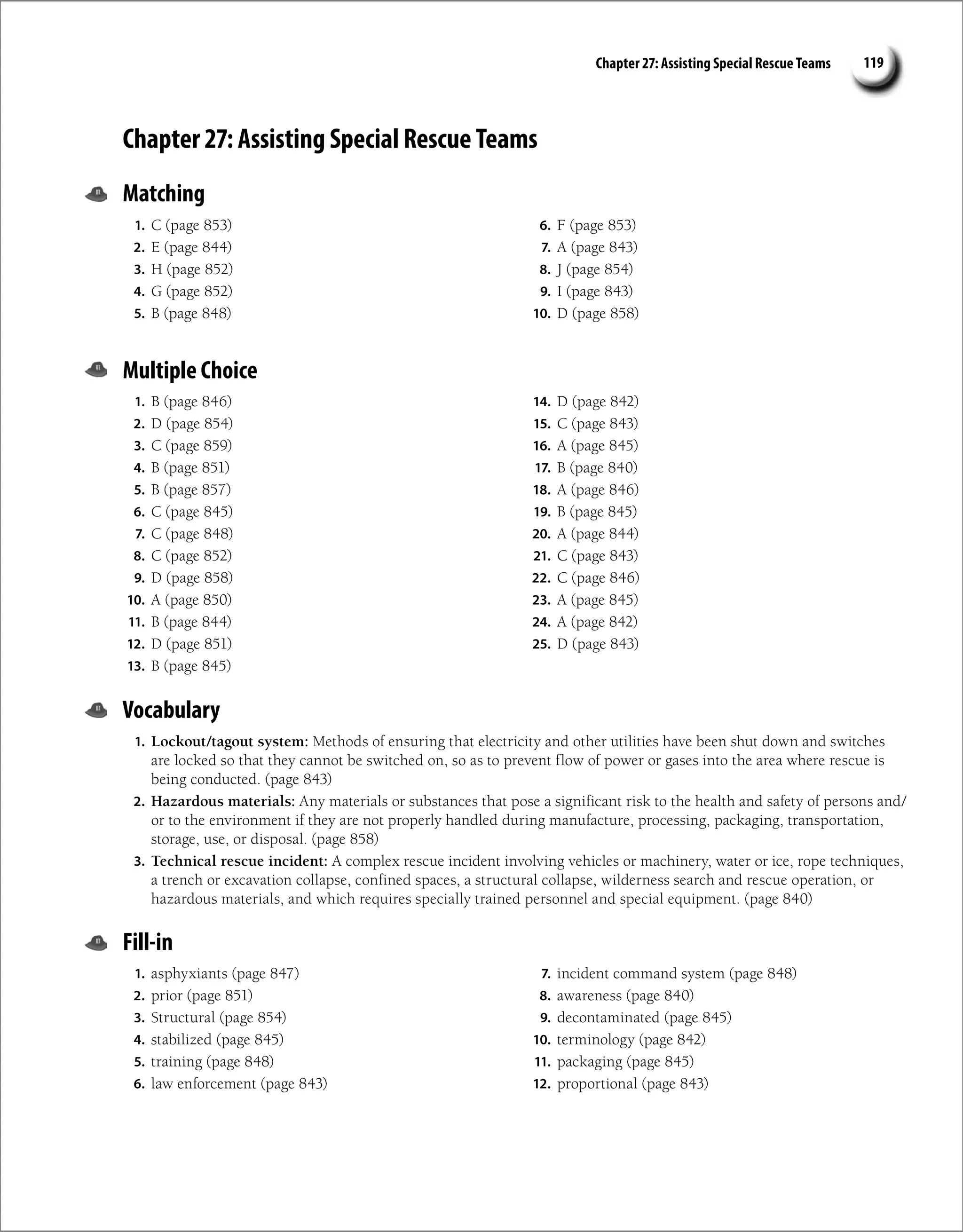 Chapter 27: Assisting Special Rescue Teams 119
Chapter 27: Assisting Special Rescue Teams
Matching
1. C (page 853)
2. E (page 844)
3. H (page 852)
4. G (page 852)
5. B (page 848)
6. F (page 853)
7. A (page 843)
8. J (page 854)
9. I (page 843)
10. D (page 858)
Multiple Choice
1. B (page 846)
2. D (page 854)
3. C (page 859)
4. B (page 851)
5. B (page 857)
6. C (page 845)
7. C (page 848)
8. C (page 852)
9. D (page 858)
10. A (page 850)
11. B (page 844)
12. D (page 851)
13. B (page 845)
14. D (page 842)
15. C (page 843)
16. A (page 845)
17. B (page 840)
18. A (page 846)
19. B (page 845)
20. A (page 844)
21. C (page 843)
22. C (page 846)
23. A (page 845)
24. A (page 842)
25. D (page 843)
Vocabulary
1. Lockout/tagout system: Methods of ensuring that electricity and other utilities have been shut down and switches
are locked so that they cannot be switched on, so as to prevent flow of power or gases into the area where rescue is
being conducted. (page 843)
2. Hazardous materials: Any materials or substances that pose a significant risk to the health and safety of persons and/
or to the environment if they are not properly handled during manufacture, processing, packaging, transportation,
storage, use, or disposal. (page 858)
3. Technical rescue incident: A complex rescue incident involving vehicles or machinery, water or ice, rope techniques,
a trench or excavation collapse, confined spaces, a structural collapse, wilderness search and rescue operation, or
hazardous materials, and which requires specially trained personnel and special equipment. (page 840)
Fill-in
1. asphyxiants (page 847)
2. prior (page 851)
3. Structural (page 854)
4. stabilized (page 845)
5. training (page 848)
6. law enforcement (page 843)
7. incident command system (page 848)
8. awareness (page 840)
9. decontaminated (page 845)
10. terminology (page 842)
11. packaging (page 845)
12. proportional (page 843)
 