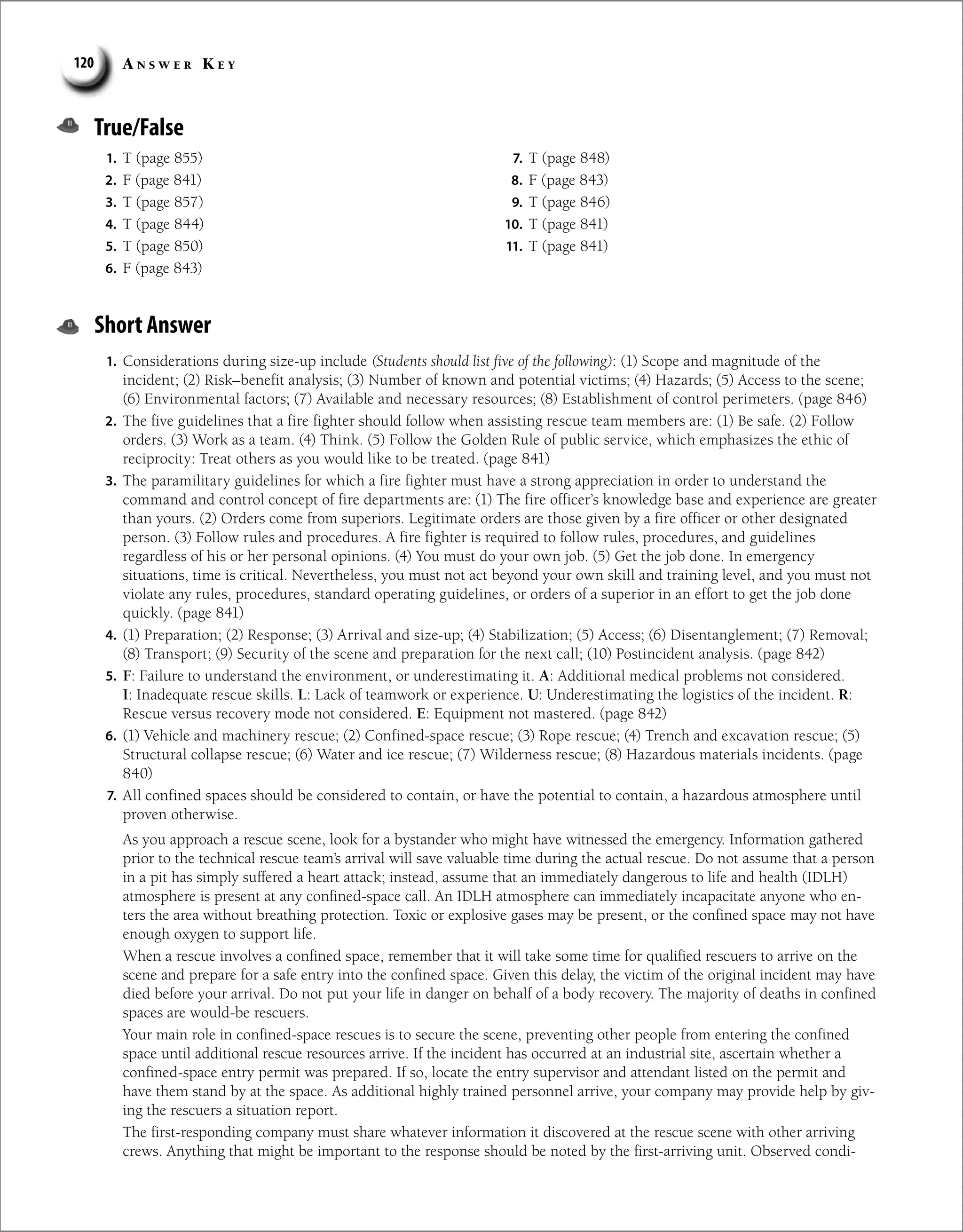 A n s w e r K e y
120
True/False
1. T (page 855)
2. F (page 841)
3. T (page 857)
4. T (page 844)
5. T (page 850)
6. F (page 843)
7. T (page 848)
8. F (page 843)
9. T (page 846)
10. T (page 841)
11. T (page 841)
Short Answer
1. Considerations during size-up include (Students should list five of the following): (1) Scope and magnitude of the
incident; (2) Risk–benefit analysis; (3) Number of known and potential victims; (4) Hazards; (5) Access to the scene;
(6) Environmental factors; (7) Available and necessary resources; (8) Establishment of control perimeters. (page 846)
2. The five guidelines that a fire fighter should follow when assisting rescue team members are: (1) Be safe. (2) Follow
orders. (3) Work as a team. (4) Think. (5) Follow the Golden Rule of public service, which emphasizes the ethic of
reciprocity: Treat others as you would like to be treated. (page 841)
3. The paramilitary guidelines for which a fire fighter must have a strong appreciation in order to understand the
command and control concept of fire departments are: (1) The fire officer’s knowledge base and experience are greater
than yours. (2) Orders come from superiors. Legitimate orders are those given by a fire officer or other designated
person. (3) Follow rules and procedures. A fire fighter is required to follow rules, procedures, and guidelines
regardless of his or her personal opinions. (4) You must do your own job. (5) Get the job done. In emergency
situations, time is critical. Nevertheless, you must not act beyond your own skill and training level, and you must not
violate any rules, procedures, standard operating guidelines, or orders of a superior in an effort to get the job done
quickly. (page 841)
4. (1) Preparation; (2) Response; (3) Arrival and size-up; (4) Stabilization; (5) Access; (6) Disentanglement; (7) Removal;
(8) Transport; (9) Security of the scene and preparation for the next call; (10) Postincident analysis. (page 842)
5. F: Failure to understand the environment, or underestimating it. A: Additional medical problems not considered.
I: Inadequate rescue skills. L: Lack of teamwork or experience. U: Underestimating the logistics of the incident. R:
Rescue versus recovery mode not considered. E: Equipment not mastered. (page 842)
6. (1) Vehicle and machinery rescue; (2) Confined-space rescue; (3) Rope rescue; (4) Trench and excavation rescue; (5)
Structural collapse rescue; (6) Water and ice rescue; (7) Wilderness rescue; (8) Hazardous materials incidents. (page
840)
7. All confined spaces should be considered to contain, or have the potential to contain, a hazardous atmosphere until
proven otherwise.
As you approach a rescue scene, look for a bystander who might have witnessed the emergency. Information gathered
prior to the technical rescue team’s arrival will save valuable time during the actual rescue. Do not assume that a person
in a pit has simply suffered a heart attack; instead, assume that an immediately dangerous to life and health (IDLH)
­
atmosphere is present at any confined-space call. An IDLH atmosphere can immediately incapacitate anyone who en-
ters the area without breathing protection. Toxic or explosive gases may be present, or the confined space may not have
enough oxygen to support life.
When a rescue involves a confined space, remember that it will take some time for qualified rescuers to arrive on the
scene and prepare for a safe entry into the confined space. Given this delay, the victim of the original incident may have
died before your arrival. Do not put your life in danger on behalf of a body recovery. The majority of deaths in confined
spaces are would-be rescuers.
Your main role in confined-space rescues is to secure the scene, preventing other people from entering the confined
space until additional rescue resources arrive. If the incident has occurred at an industrial site, ascertain whether a
confined-space entry permit was prepared. If so, locate the entry supervisor and attendant listed on the permit and
have them stand by at the space. As additional highly trained personnel arrive, your company may provide help by giv-
ing the rescuers a situation report.
The first-responding company must share whatever information it discovered at the rescue scene with other arriving
crews. Anything that might be important to the response should be noted by the first-arriving unit. Observed condi-
 