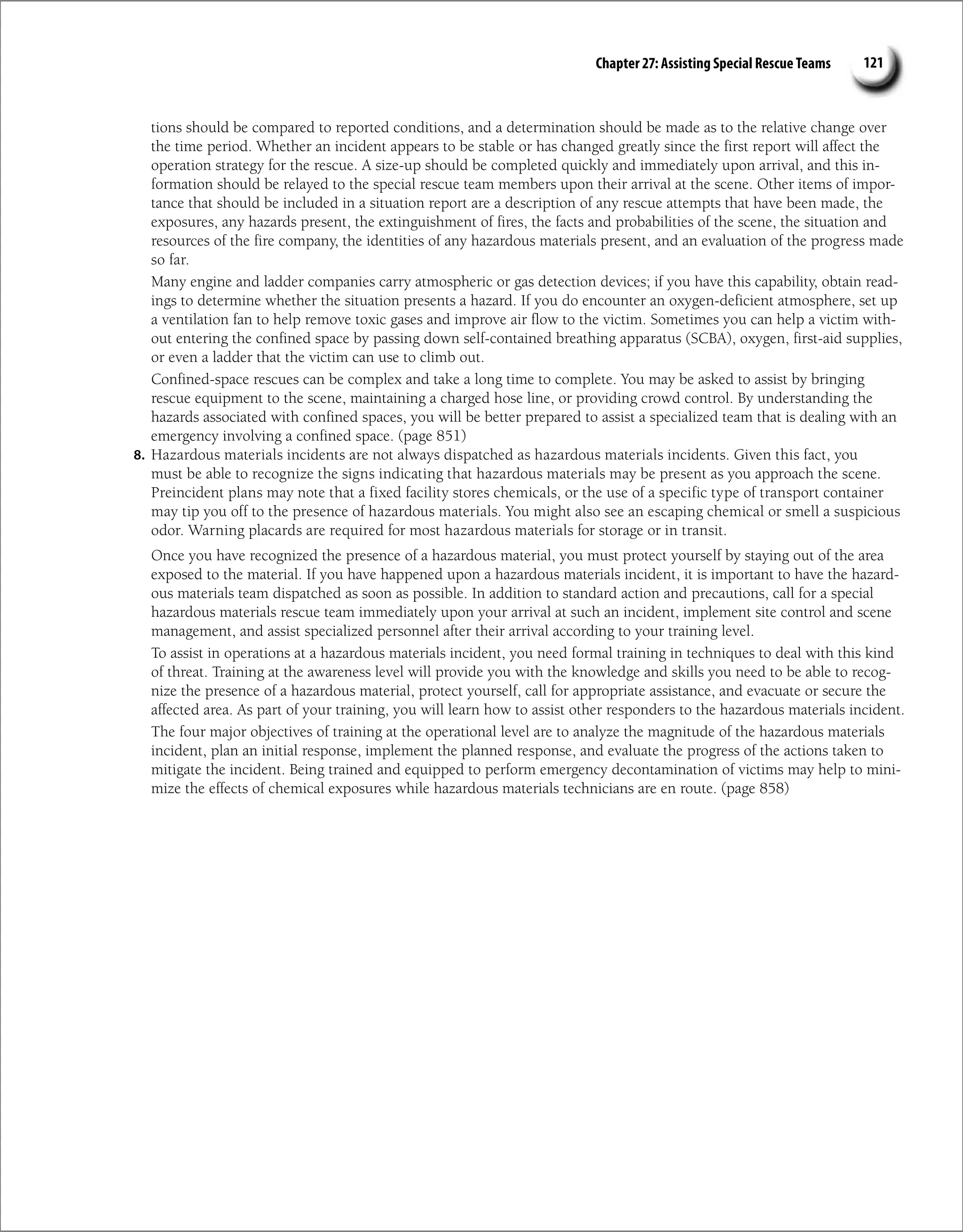 Chapter 27: Assisting Special Rescue Teams 121
tions should be compared to reported conditions, and a determination should be made as to the relative change over
the time period. Whether an incident appears to be stable or has changed greatly since the first report will affect the
operation strategy for the rescue. A size-up should be completed quickly and immediately upon arrival, and this in-
formation should be relayed to the special rescue team members upon their arrival at the scene. Other items of impor-
tance that should be included in a situation report are a description of any rescue attempts that have been made, the
exposures, any hazards present, the extinguishment of fires, the facts and probabilities of the scene, the situation and
resources of the fire company, the identities of any hazardous materials present, and an evaluation of the progress made
so far.
Many engine and ladder companies carry atmospheric or gas detection devices; if you have this capability, obtain read-
ings to determine whether the situation presents a hazard. If you do encounter an oxygen-deficient atmosphere, set up
a ventilation fan to help remove toxic gases and improve air flow to the victim. Sometimes you can help a victim with-
out entering the confined space by passing down self-contained breathing apparatus (SCBA), oxygen, first-aid supplies,
or even a ladder that the victim can use to climb out.
Confined-space rescues can be complex and take a long time to complete. You may be asked to assist by bringing
rescue equipment to the scene, maintaining a charged hose line, or providing crowd control. By understanding the
hazards associated with confined spaces, you will be better prepared to assist a specialized team that is dealing with an
emergency involving a confined space. (page 851)
8. Hazardous materials incidents are not always dispatched as hazardous materials incidents. Given this fact, you
must be able to recognize the signs indicating that hazardous materials may be present as you approach the scene.
Preincident plans may note that a fixed facility stores chemicals, or the use of a specific type of transport container
may tip you off to the presence of hazardous materials. You might also see an escaping chemical or smell a suspicious
odor. Warning placards are required for most hazardous materials for storage or in transit.
Once you have recognized the presence of a hazardous material, you must protect yourself by staying out of the area
exposed to the material. If you have happened upon a hazardous materials incident, it is important to have the hazard-
ous materials team dispatched as soon as possible. In addition to standard action and precautions, call for a special
hazardous materials rescue team immediately upon your arrival at such an incident, implement site control and scene
management, and assist specialized personnel after their arrival according to your training level.
To assist in operations at a hazardous materials incident, you need formal training in techniques to deal with this kind
of threat. Training at the awareness level will provide you with the knowledge and skills you need to be able to recog-
nize the presence of a hazardous material, protect yourself, call for appropriate assistance, and evacuate or secure the
affected area. As part of your training, you will learn how to assist other responders to the hazardous materials incident.
The four major objectives of training at the operational level are to analyze the magnitude of the hazardous materials
incident, plan an initial response, implement the planned response, and evaluate the progress of the actions taken to
mitigate the incident. Being trained and equipped to perform emergency decontamination of victims may help to mini-
mize the effects of chemical exposures while hazardous materials technicians are en route. (page 858)
 