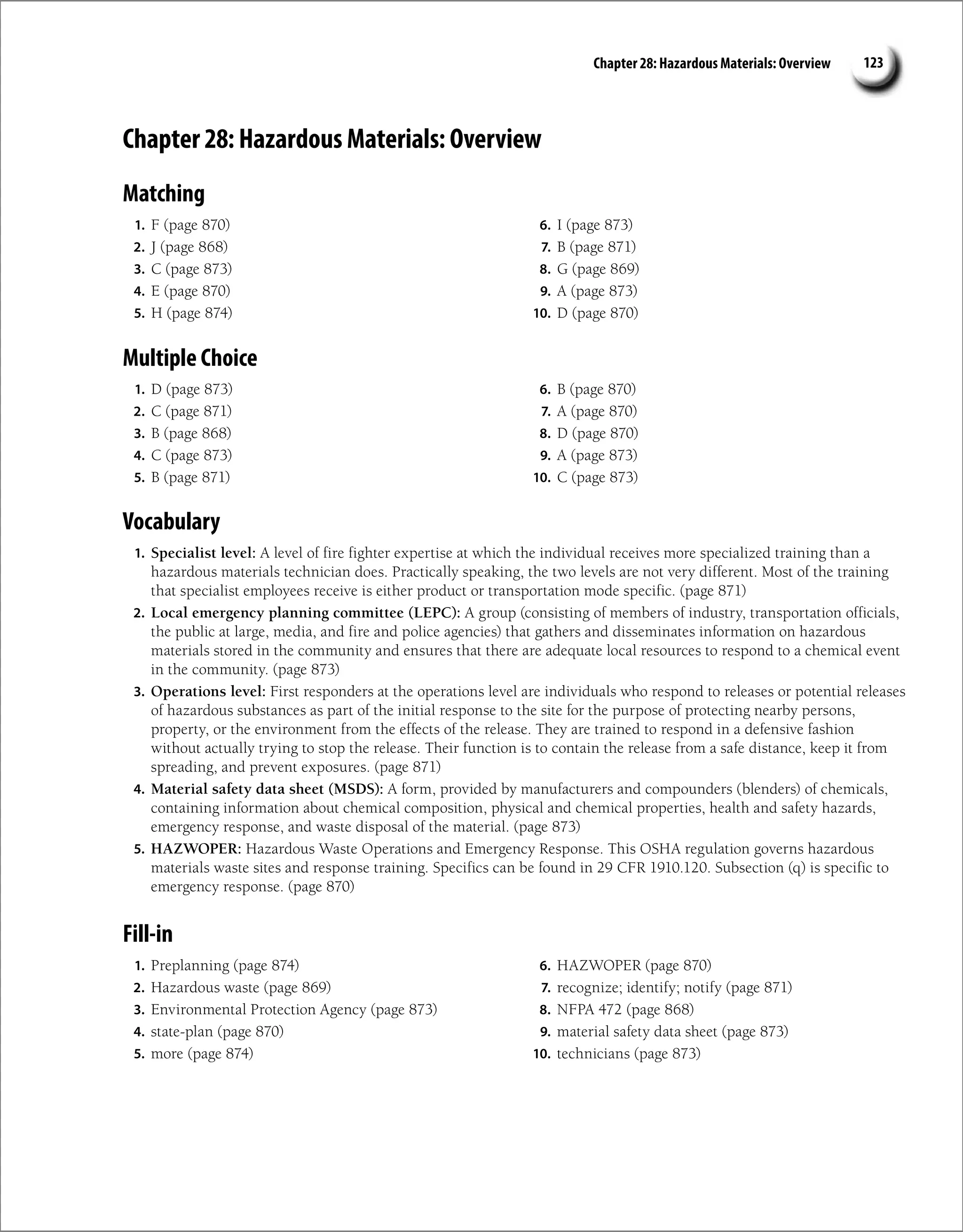 Chapter 28: Hazardous Materials: Overview 123
Chapter 28: Hazardous Materials: Overview
Matching
1. F (page 870)
2. J (page 868)
3. C (page 873)
4. E (page 870)
5. H (page 874)
6. I (page 873)
7. B (page 871)
8. G (page 869)
9. A (page 873)
10. D (page 870)
Multiple Choice
1. D (page 873)
2. C (page 871)
3. B (page 868)
4. C (page 873)
5. B (page 871)
6. B (page 870)
7. A (page 870)
8. D (page 870)
9. A (page 873)
10. C (page 873)
Vocabulary
1. Specialist level: A level of fire fighter expertise at which the individual receives more specialized training than a
hazardous materials technician does. Practically speaking, the two levels are not very different. Most of the training
that specialist employees receive is either product or transportation mode specific. (page 871)
2. Local emergency planning committee (LEPC): A group (consisting of members of industry, transportation officials,
the public at large, media, and fire and police agencies) that gathers and disseminates information on hazardous
materials stored in the community and ensures that there are adequate local resources to respond to a chemical event
in the community. (page 873)
3. Operations level: First responders at the operations level are individuals who respond to releases or potential releases
of hazardous substances as part of the initial response to the site for the purpose of protecting nearby persons,
property, or the environment from the effects of the release. They are trained to respond in a defensive fashion
without actually trying to stop the release. Their function is to contain the release from a safe distance, keep it from
spreading, and prevent exposures. (page 871)
4. Material safety data sheet (MSDS): A form, provided by manufacturers and compounders (blenders) of chemicals,
containing information about chemical composition, physical and chemical properties, health and safety hazards,
emergency response, and waste disposal of the material. (page 873)
5. HAZWOPER: Hazardous Waste Operations and Emergency Response. This OSHA regulation governs hazardous
materials waste sites and response training. Specifics can be found in 29 CFR 1910.120. Subsection (q) is specific to
emergency response. (page 870)
Fill-in
1. Preplanning (page 874)
2. Hazardous waste (page 869)
3. Environmental Protection Agency (page 873)
4. state-plan (page 870)
5. more (page 874)
6. HAZWOPER (page 870)
7. recognize; identify; notify (page 871)
8. NFPA 472 (page 868)
9. material safety data sheet (page 873)
10. technicians (page 873)
 