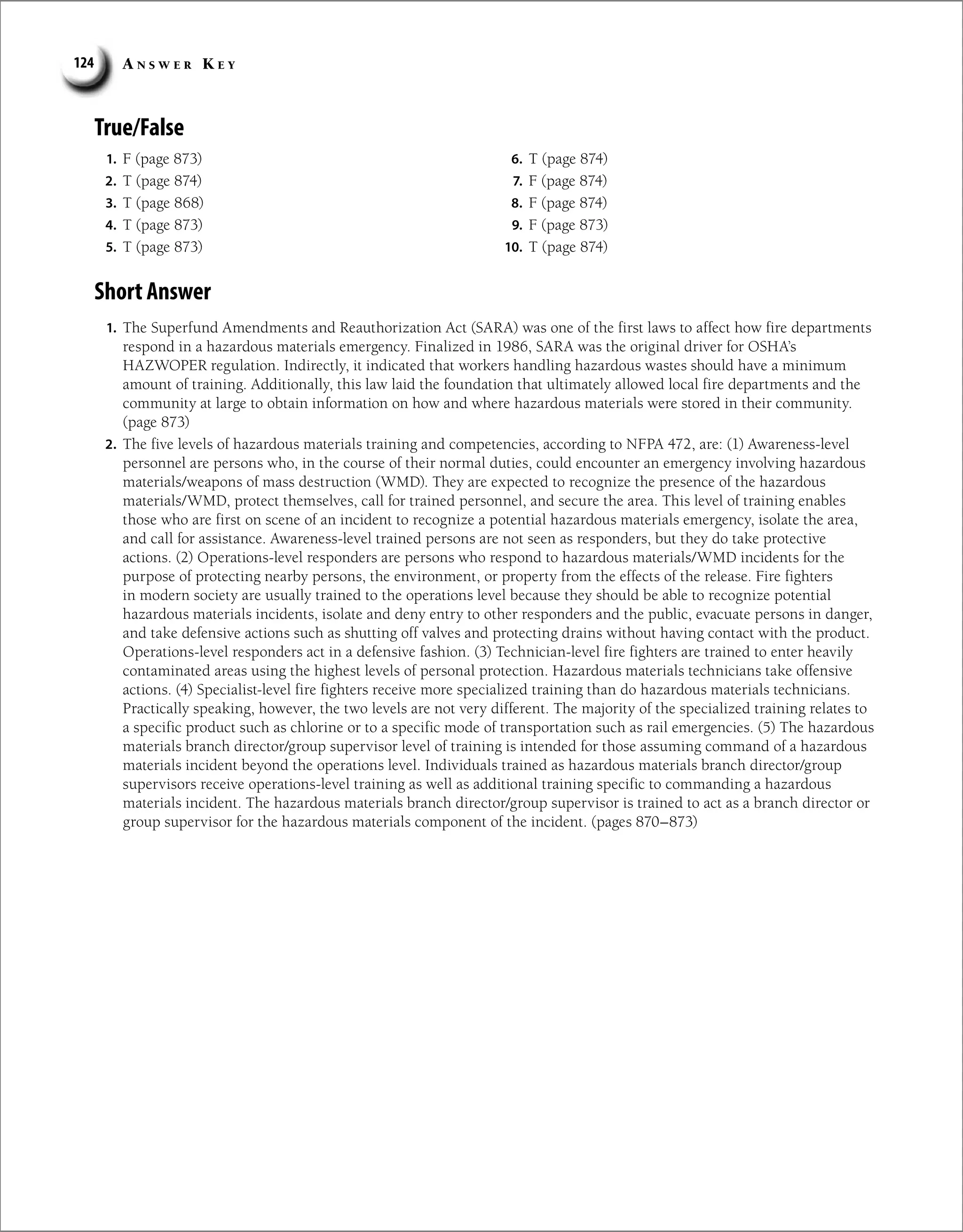 A n s w e r K e y
124
True/False
1. F (page 873)
2. T (page 874)
3. T (page 868)
4. T (page 873)
5. T (page 873)
6. T (page 874)
7. F (page 874)
8. F (page 874)
9. F (page 873)
10. T (page 874)
Short Answer
1. The Superfund Amendments and Reauthorization Act (SARA) was one of the first laws to affect how fire departments
respond in a hazardous materials emergency. Finalized in 1986, SARA was the original driver for OSHA’s
HAZWOPER regulation. Indirectly, it indicated that workers handling hazardous wastes should have a minimum
amount of training. Additionally, this law laid the foundation that ultimately allowed local fire departments and the
community at large to obtain information on how and where hazardous materials were stored in their community.
(page 873)
2. The five levels of hazardous materials training and competencies, according to NFPA 472, are: (1) Awareness-level
personnel are persons who, in the course of their normal duties, could encounter an emergency involving hazardous
materials/weapons of mass destruction (WMD). They are expected to recognize the presence of the hazardous
materials/WMD, protect themselves, call for trained personnel, and secure the area. This level of training enables
those who are first on scene of an incident to recognize a potential hazardous materials emergency, isolate the area,
and call for assistance. Awareness-level trained persons are not seen as responders, but they do take protective
actions. (2) Operations-level responders are persons who respond to hazardous materials/WMD incidents for the
purpose of protecting nearby persons, the environment, or property from the effects of the release. Fire fighters
in modern society are usually trained to the operations level because they should be able to recognize potential
hazardous materials incidents, isolate and deny entry to other responders and the public, evacuate persons in danger,
and take defensive actions such as shutting off valves and protecting drains without having contact with the product.
Operations-level responders act in a defensive fashion. (3) Technician-level fire fighters are trained to enter heavily
contaminated areas using the highest levels of personal protection. Hazardous materials technicians take offensive
actions. (4) Specialist-level fire fighters receive more specialized training than do hazardous materials technicians.
Practically speaking, however, the two levels are not very different. The majority of the specialized training relates to
a specific product such as chlorine or to a specific mode of transportation such as rail emergencies. (5) The hazardous
materials branch director/group supervisor level of training is intended for those assuming command of a hazardous
materials incident beyond the operations level. Individuals trained as hazardous materials branch director/group
supervisors receive operations-level training as well as additional training specific to commanding a hazardous
materials incident. The hazardous materials branch director/group supervisor is trained to act as a branch director or
group supervisor for the hazardous materials component of the incident. (pages 870–873)
 
